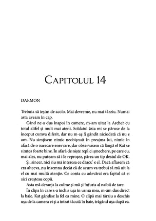 Capitolul 14
DAEMON
Trebuia să ieşim de acolo. Mai devreme, nu mai târziu. Numai
asta aveam în cap.
Când ne a dus înapoi în camere, m-am uitat la Archer cu
totul altfel şi mult mai atent. Soldatul ăsta mi se păruse de la
început cumva diferit, dar nu m-aş fi gândit niciodată că nu e
om. Nu simţisem nimic neobişnuit în preajma lui, nimic în
afară de o oarecare enervare, dar observasem că lângă el Kat se
simţea foarte bine. în afară de nişte replici şmechere, pe care eu,
mai ales, nu puteam să i le reproşez, părea un tip destul de OK.
Şi, sincer, nici nu mă interesa ce dracu’e el. Dacă aflasem că
era altceva, nu însemna decât că de acum va trebui să mă uit la
el cu mai multă atenţie. Ce conta cu adevărat era faptul că ei
aici creşteau copii.
Asta mă deranja la culme şi mă şi înfuria al naibii de tare.
în clipa în care s-a închis uşa în urma mea, m-am dus direct
la baie. Kat gândise la fel ca mine. O clipă mai târziu a deschis
uşa de la camera ei şi a intrat tăcută în baie, trăgând uşa după ea.
 