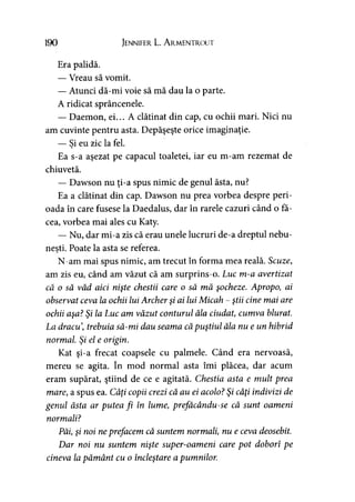 190 Jennifer L. A rmentrout
Era palidă.
— Vreau să vomit.
— Atunci dă-mi voie să mă dau la o parte.
A ridicat sprâncenele.
— Daemon, ei... A clătinat din cap, cu ochii mari. Nici nu
am cuvinte pentru asta. Depăşeşte orice imaginaţie.
— Si eu zic la fel.
Ea s-a aşezat pe capacul toaletei, iar eu m-am rezemat de
chiuvetă.
— Dawson nu ţi-a spus nimic de genul ăsta, nu?
Ea a clătinat din cap. Dawson nu prea vorbea despre peri­
oada în care fusese la Daedalus, dar în rarele cazuri când o fă­
cea, vorbea mai ales cu Katy.
— Nu, dar mi-a zis că erau unele lucruri de-a dreptul nebu­
neşti. Poate la asta se referea.
N-am mai spus nimic, am trecut în forma mea reală. Scuze,
am zis eu, când am văzut că am surprins-o. Luc m-a avertizat
că o să văd aici nişte chestii care o să mă şocheze. Apropo, ai
observat ceva la ochii lui Archer şi ai lui Micah - ştii cine mai are
ochii aşa? Şi la Luc am văzut conturul ăla ciudat, cumva blurat.
La dracu trebuia să-mi dau seama căpuştiul ăla nu e un hibrid
normal Şi el e origin.
Kat şi-a frecat coapsele cu palmele. Când era nervoasă,
mereu se agita. în mod normal asta îmi plăcea, dar acum
eram supărat, ştiind de ce e agitată. Chestia asta e mult prea
mare, a spus ea. Câţi copii crezi că au ei acolo? Şi câţi indivizi de
genul ăsta ar putea fi în lume, prefăcându-se că sunt oameni
normali?
Păi, şi noi neprefacem că suntem normali, nu e ceva deosebit.
Dar noi nu suntem nişte super-oameni care pot doborî pe
cineva la pământ cu o încleştare a pumnilor.
 