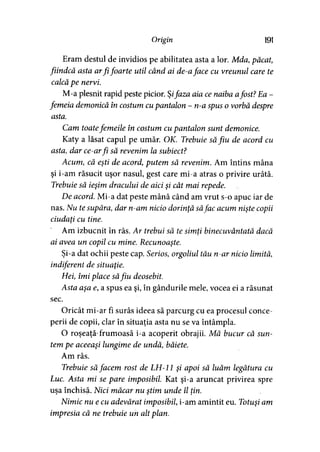 Origin 191
Eram destul de invidios pe abilitatea asta a lor. Mda,păcat,
fiindcă asta arfi foarte util când ai de-aface cu vreunul care te
calcă pe nervi.
M-a plesnit rapid peste picior. Şifaza aia ce naiba afost? Ea -
femeia demonică în costum cu pantalon - n-a spus o vorbă despre
asta.
Cam toatefemeile în costum cu pantalon sunt demonice.
Katy a lăsat capul pe umăr. OK. Trebuie să fiu de acord cu
asta, dar ce-arfi să revenim la subiect?
Acum, că eşti de acord, putem să revenim. Am întins mâna
şi i-am răsucit uşor nasul, gest care mi-a atras o privire urâtă.
Trebuie să ieşim dracului de aici şi cât mai repede.
De acord. Mi-a dat peste mână când am vrut s-o apuc iar de
nas. Nu te supăra, dar n-am nicio dorinţă săfac acum nişte copii
ciudaţi cu tine.
Am izbucnit în râs. Ar trebui să te simţi binecuvântată dacă
ai avea un copil cu mine. Recunoaşte.
Şi-a dat ochii peste cap. Serios, orgoliul tău n-ar nicio limită,
indiferent de situaţie.
Hei, îmi place săfiu deosebit.
Asta aşa e, a spus ea şi, în gândurile mele, vocea ei a răsunat
sec.
Oricât mi-ar fi surâs ideea să parcurg cu ea procesul conce­
perii de copii, clar în situaţia asta nu se va întâmpla.
O roşeaţă-frumoasă i-a acoperit obrajii. Mă bucur că sun­
tem pe aceeaşi lungime de undă, băiete.
Am râs.
Trebuie să facem rost de LH-11 şi apoi să luăm legătura cu
Luc. Asta mi se pare imposibil. Kat şi-a aruncat privirea spre
usa închisă. Nici măcar nu ştim unde îl tin.> • > >
Nimic nu e cu adevărat imposibil, i-am amintit eu. Totuşi am
impresia că ne trebuie un alt plan.
 
