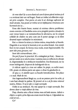 192 Jennifer L. A rmentrout
Ai vreo idee? Şi-a scos elasticul care îi ţinea părul strâns şi el
s-a revărsat într-un val bogat. Poate ar trebui să eliberăm origi­
nii prin complex. Pun pariu că asta le-ar distrage suficient de
mult atenţia. Sau poate ar trebui să iei înfăţişarea vreunuia care
lucrează aici şi...
Erau idei foarte bune, numai că existau câteva probleme:
eram convins că Daedalus avea ceva pregătit pentru situaţia în
care vreun luxen s-ar metamorfoza în altcineva, iar în corpul
celălalt de clădire nu ştiu cum am fi putut ajunge ca să dăm
drumul super-soldaţilor în miniatură.
Kat s-a întors la mine şi a întins mâna, muşcându-şi buzele.
Degetele ei au intrat în lumină şi mi-au atins braţul. Am simţit
fiori în tot corpul. în forma mea reală, eram hipersensibil. Nu
sunt idei prea grozave, nu?
Sunt idei extraordinare, dar...
Nu potfi puse în practică. M-a mângâiat pe braţ - lăsase ca­
pul pe umăr şi se uita la mine. Lumina mea se reflecta în obrajii
ei, imprimându-le o strălucire trandafirie. Era frumoasă, iar eu
eram îndrăgostit, disperat de îndrăgostit de ea.
A ridicat capul şi a tras aer adânc în piept, cu ochii mari.
OK, poate că ultima parte am spus-o chiar în gândurile ei.
Ai spus-o. A zâmbit uşor cu buzele întredeschise. îmi place
s-o aud. Mult de tot.
Am îngenuncheat lângă ea, ca să ne putem privi în ochi, şi
i-am luat obrajii în palme. îţi promit că n-o săfie ăsta viitorul
nostru, Kitten. O să-ţi ofer o viaţă normală.
Ochii ei au strălucit. Nu mă aştept la o viaţă normală. îmi
doresc doar o viaţă alături de tine.
Dap, chestia asta a făcut inima mea să bată aiurea. Adică o
clipă s-a oprit, şi în clipa aia eram mort în faţa ei. Câteodată nu
cred că voi...
Ce?
 