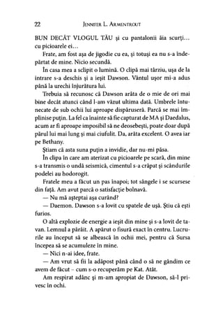 22 Jennifer L. A rmentrout
BUN DECÂT VLOGUL TĂU şi cu pantalonii ăia scurţi...
cu picioarele ei...
Frate, am fost aşa de jigodie cu ea, şi totuşi ea nu s-a înde­
părtat de mine. Nicio secundă.
în casa mea a sclipit o lumină. O clipă mai târziu, uşa de la
intrare s-a deschis şi a ieşit Dawson. Vântul uşor mi-a adus
până la urechi înjurătura lui.
Trebuia să recunosc că Dawson arăta de o mie de ori mai
bine decât atunci când l-am văzut ultima dată. Umbrele întu­
necate de sub ochii lui aproape dispăruseră. Parcă se mai îm­
plinise puţin. La fel ca înainte să fie capturat de MA şi Daedalus,
acum ar fi aproape imposibil să ne deosebeşti, poate doar după
părul lui mai lung şi mai ciufulit. Da, arăta excelent. O avea iar
pe Bethany.
Ştiam că asta suna puţin a invidie, dar nu-mi păsa.
în clipa în care am aterizat cu picioarele pe scară, din mine
s-a transmis o undă seismică, cimentul s-a crăpat şi scândurile
podelei au hodorogit.
Fratele meu a făcut un pas înapoi; tot sângele i se scursese
din faţă. Am avut parcă o satisfacţie bolnavă.
— Nu mă aşteptai aşa curând?
— Daemon. Dawson s-a lovit cu spatele de uşă. Ştiu că eşti
furios.
O altă explozie de energie a ieşit din mine şi s-a lovit de ta­
van. Lemnul a pârâit. A apărut o fisură exact în centru. Lucru­
rile au început să se albească în ochii mei, pentru că Sursa
începea să se acumuleze în mine.
— Nici n-ai idee, frate.
— Am vrut să fii la adăpost până când o să ne gândim ce
avem de făcut - cum s-o recuperăm pe Kat. Atât.
Am respirat adânc şi m-am apropiat de Dawson, să-l pri­
vesc în ochi.
 