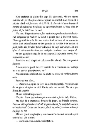 Origin 193
Am preferat să clatin din cap. Nu contează. Mi-am retras
mâinile de pe obrajii ei, întrerupând contactul. Luc zicea că o
să ştie când voiface rost de LH-11. E clar că cel care lucrează
pentru el trebuie săfie destul de apropiat de noi. Ai idee cine ar
putea săfie prietenos cu noi?
Nu ştiu. Singurii care aufost mai aproape de noi sunt docto­
rul, sergentul şi Archer. A făcut o pauză şi şi-a încreţit nasul.
Făcea gestul ăsta de fiecare dată când încerca să se concen­
treze. Ştii, întotdeauna m-am gândit că Archer s-ar putea să
facă parte din Grupul Celor Sănătoşi la Cap, dar acum, că am
aflat că este unul de-ai lor, nu mai ştiu ce să mai cred despre el.
M-am gândit o clipă la ce mi-a spus. S-a purtat mereufru­
mos cu tine, nu?
Parcă i-a mai dispărut culoarea din obraji. Da, s-a purtat
frumos.
Am numărat până la zece înainte de a continua. Iar ceilalţi
nu s-au purtat preafrumos, nu?
Nu a răspuns imediat. Nu ne ajută cu nimic să vorbim despre
asta.
Poate că nu, dar...
— Daemon, a spus ea tare, cu ochii îngustaţi. Avem nevoie
de un plan să ieşim de aici. Eu de asta am nevoie. Nu de o şe­
dinţă de terapie.
M-am ridicat în picioare.
Nu ştiu. Poate puţină terapie nu ar stricafuriei tale, Kitten.
Mă rog. Şi-a încrucişat braţele la piept, cu buzele strânse.
Deci, ce alte opţiuni avem? Mi separe că o săfie unfel de „acum
ori niciodată”. Orice am încerca, dacă neprind, suntem mâncaţi
cufulgi cu tot.
Mi-am ţinut respiraţia şi am trecut în formă umană, apoi
am ridicat din umeri.
— Cam asa ceva, am încuviinţat eu.> * >
 