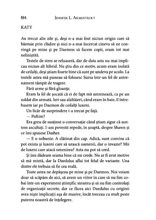 194 Jennifer L. A rmentrout
KATY
Au trecut alte zile şi, deşi n-a mai fost niciun origin care să
bântuie prin clădire şi nici n-a mai încercat cineva să ne con­
vingă pe mine şi pe Daemon să facem copii, eram tot mai
neliniştită.
Testele de stres se reluaseră, dar de data asta nu mai impli­
cau niciun alt hibrid. Nu ştiu din ce motiv, acum eram izolată
de ceilalţi, deşi ştiam foarte bine că sunt pe undeva pe acolo. La
testele astea mă puneau să folosesc Sursa într-un fel de antre­
nament tâmpit de tragere.
Fără arme şi fără gloanţe.
Eram la fel de şocată că ei de fapt mă antrenează, ca pe un
soldat din armată. Ieri sau alaltăieri, când eram în baie, îl între­
basem iar pe Daemon de ceilalţi luxeni.
Un licăr de surprindere i-a trecut pe faţă.
— Poftim?
Era greu de susţinut o conversaţie când ştiam sigur că sun­
tem ascultaţi. I-am povestit repede, în şoaptă, despre Shawn şi
ce îmi spusese Dasher.
—-E o nebunie. A clătinat din cap. Adică, sunt convins că
pot exista şi luxeni care să urască oamenii, dar o invazie? Mii
de luxeni care atacă omenirea? Asta nu pot să cred.
Şi îmi dădeam seama bine că nu crede. Nu ar fi avut motive
să mă mintă, dar la Daedalus aflai tot felul de variante. Una
dintre ele trebuia să fie cea reală.
Toate astea ne depăşeau pe mine şi pe Daemon. Noi voiam
doar să scăpăm de aici, să avem un viitor în care să nu fim co­
bai într-un experiment ştiinţific sinistru şi să nu fim controlaţi
de organizaţii secrete, dar ce făcea aici Daedalus cu originii
avea nişte implicaţii aşa de masive, încât treceau cu mult peste
puterea noastră de înţelegere.
 