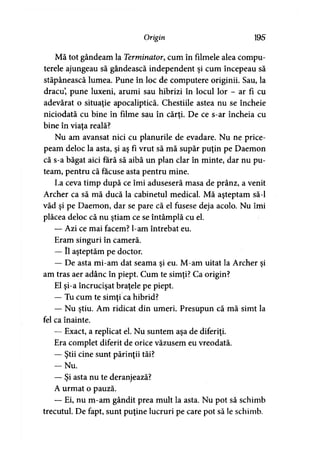 Origin 195
Mă tot gândeam la Terminator, cum în filmele alea compu­
terele ajungeau să gândească independent şi cum începeau să
stăpânească lumea. Pune în loc de computere originii. Sau, la
dracu’, pune luxeni, arumi sau hibrizi în locul lor - ar fi cu
adevărat o situaţie apocaliptică. Chestiile astea nu se încheie
niciodată cu bine în filme sau în cărţi. De ce s-ar încheia cu
bine în viaţa reală?
Nu am avansat nici cu planurile de evadare. Nu ne price­
peam deloc la asta, şi aş fi vrut să mă supăr puţin pe Daemon
că s-a băgat aici fără să aibă un plan clar în minte, dar nu pu­
team, pentru că făcuse asta pentru mine.
La ceva timp după ce îmi aduseseră masa de prânz, a venit
Archer ca să mă ducă la cabinetul medical. Mă aşteptam să-l
văd şi pe Daemon, dar se pare că el fusese deja acolo. Nu îmi
plăcea deloc că nu ştiam ce se întâmplă cu el.
— Azi ce mai facem? l-am întrebat eu.
Eram singuri în cameră.
— îl aşteptăm pe doctor.
— De asta mi-am dat seama şi eu. M-am uitat la Archer şi
am tras aer adânc în piept. Cum te simţi? Ca origin?
El şi-a încrucişat braţele pe piept.
— Tu cum te simţi ca hibrid?
— Nu ştiu. Am ridicat din umeri. Presupun că mă simt la
fel ca înainte.
— Exact, a replicat el. Nu suntem aşa de diferiţi.
Era complet diferit de orice văzusem eu vreodată.
— Ştii cine sunt părinţii tăi?
- N u .
— Şi asta nu te deranjează?
A urmat o pauză.
— Ei, nu m-am gândit prea mult la asta. Nu pot să schimb
trecutul. De fapt, sunt puţine lucruri pe care pot să le schimb.
 