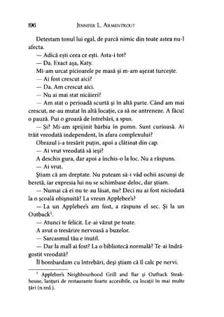 196 Jennifer L. A rmentrout
Detestam tonul lui egal, de parcă nimic din toate astea nu-1
afecta.
— Adică eşti ceea ce eşti. Asta-i tot?
— Da. Exact aşa, Katy.
Mi-am urcat picioarele pe masă şi m-am aşezat turceşte.
— Ai fost crescut aici?
— Da. Am crescut aici.
— Nu ai mai stat nicăieri?
— Am stat o perioadă scurtă şi în altă parte. Când am mai
crescut, ne-au mutat în altă locaţie, ca să ne antreneze. A făcut
o pauză. Pui o groază de întrebări, a spus.
— Şi? Mi-am sprijinit bărbia în pumn. Sunt curioasă. Ai
trăit vreodată independent, în afara complexului?
Obrazul i-a tresărit puţin, apoi a clătinat din cap.
— Ai vrut vreodată să ieşi?
A deschis gura, dar apoi a închis-o la loc. Nu a răspuns.
— Ai vrut.
Ştiam că am dreptate. Nu puteam să-i văd ochii ascunşi de
beretă, iar expresia lui nu se schimbase deloc, dar ştiam.
— Numai că ei nu te-au lăsat, nu? Deci nu ai fost niciodată
la o şcoală obişnuită? La vreun Applebees?
— La un Applebees am fost, a răspuns el sec. Şi la un
Outback1.
— Atunci te felicit. Le-ai văzut pe toate.
A avut o tresărire nervoasă a buzelor.
— Sarcasmul tău e inutil.
— Dar la mall ai fost? La o bibliotecă normală? Te-ai îndră­
gostit vreodată?
îl bombardam cu întrebări, deşi ştiam că îl calc pe nervi.
1 Applebees Neighbourhood Grill and Bar şi Outback Steak-
house, lanţuri de restaurante foarte accesibile, cu locaţii în mai multe
ţări (n.red.).
 