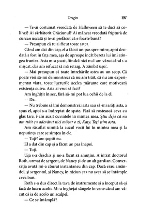 Origin 197
— Te-ai costumat vreodată de Halloween să te duci să co­
linzi? Ai sărbătorit Crăciunul? Ai mâncat vreodată friptură de
curcan uscată şi te-ai prefăcut că e foarte bună?
— Presupun că tu ai făcut toate astea.
Când am dat din cap, el a făcut un pas spre mine, apoi deo­
dată a fost în faţa mea, aşa de aproape încât bereta lui îmi atin­
gea fruntea. Asta m-a şocat, fiindcă nici nu l-am văzut când s-a
mişcat, dar am refuzat să mă retrag. A zâmbit uşor.
— Mai presupun că toate întrebările astea au un scop. Că
poate vrei să-mi demonstrezi că nu am trăit, că nu am experi­
mentat viaţa, toate lucrurile acelea mărunte care motivează
existenta cuiva. Asta ai vrut să faci?
Am înghiţit în sec, fără să-mi pot lua ochii de la el.
— Da.
— Nu trebuie să îmi demonstrezi asta sau să-mi arăţi asta, a
spus el, apoi s-a îndreptat de spate. Fără să rostească ceva cu
glas tare, i-am auzit cuvintele în mintea mea. Ştiu deja că nu
am trăit cu adevărat nici măcar o zi, Katy. Toţi ştim asta.
Am răsuflat uimită la auzul vocii lui în mintea mea şi la
neputinţa care se simţea în ele.
— Toţi? am şoptit eu.
El a dat din cap şi a făcut un pas înapoi.
— Toţi.>
Uşa s-a deschis şi ne-a făcut să amuţim. A intrat doctorul
Roth, urmat de sergent, de Nancy şi de un alt gardian. Conver­
saţia avută mi-a zburat instantaneu din cap. Dacă erau amân­
doi, şi sergentul, şi Nancy, în niciun caz nu avea să se întâmple
ceva bun.
Roth s-a dus direct la tava de instrumente şi a început să-şi
facă de lucru acolo. Mi-a îngheţat sângele în vene când am vă­
zut că ia de acolo un scalpel.
— Ce se întâmplă?
 