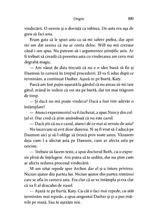 Origin 199
vindecării. O nevoie şi o dorinţă ca iubirea. De-asta era aşa de
greu să faci asta.
Eram gata să le spun asta ca să-mi salvez pielea, dar apoi
mi-am dat seama că nu ar conta deloc. Will nu mă crezuse
când i-am spus. Nu puteam să-i argumentez ştiinţific asta. Ar
fi trebuit să creadă că povestea asta cu vindecarea are ceva mai
degrabă magic.
— Am văzut de data trecută că nu e o idee bună să fie şi
Daemon în cameră în timpul procedurii. El va fi adus după ce
terminăm, a continuat Dasher. Aşază-te pe burtă, Katy.
Parcă am fost puţin uşurată la gândul că nu aveau să-mi taie
gâtul, având în vedere că voi sta pe burtă, dar tot mai trăgeam
de timp.
— Şi dacă nu mă poate vindeca? Dacă a fost într-adevăr o
întâmplare?
— Atunci experimentul va fi încheiat, a spus Nancy din col­
tul ei. Dar cred că ştim amândouă că nu este cazul.> >
— Dacă ştii că nu e cazul, atunci de ce mai ai nevoie de asta?
Nu încercam să evit doar durerea. N-aş fi vrut să-l aducă pe
Daemon aici şi să-1 oblige să treacă prin toate astea. Văzusem
deja cum l-a afectat asta pe Dawson, cum ar afecta asta pe
oricine.
— Trebuie să facem teste, a spus doctorul Roth, cu o expre­
sie plină de înţelegere. Am putea să te sedăm, dar nu ştim cum
ar afecta sedarea procesul vindecării.
M-am uitat repede spre Archer, dar el şi-a întors privirea.
Niciun ajutor din partea lui. Niciun ajutor din partea nimănui
care se afla în camera asta. Era clar că se va întâmpla şi era clar
că va fi al dracului de nasol.
— Aşază-te pe burtă, Katy. Cu cât o faci mai repede, cu atât
terminăm mai repede, a spus sergentul Dasher şi şi-a pus mâi­
nile pe masă. Sau te aşezăm noi.
 