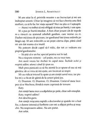 200 Jennifer L. A rmentrout
M-am uitat la el, privirile noastre s-au încrucişat şi mi-am
îndreptat umerii. Chiar îşi imagina că voi face chestia asta fără
mofturi, ca să le fac lor viaţa uşoară? Nici nu ştia ce-1 aşteaptă.
— Atunci va trebui să mă obligaţi să stau pe burtă, i-am spus.
M-a pus pe burtă imediat. A fost chiar jenant cât de repede
m-a răsucit cu ajutorul celuilalt gardian, care venise cu ei.
Dasher mă ţinea de picioare, iar gardianul îmi ţinea mâinile pe
lângă cap. M-am zvârcolit ca un peşte câteva clipe, până când
mi-am dat seama că e inutil.
Nu puteam decât capul să-l ridic, dar tot ce vedeam era
pieptul gardianului.
— Să ştiţi că e un loc special pentru voi în iad.
Nu a răspuns nimeni - cel puţin, nu cu voce tare.
Am auzit vocea lui Archer în capul meu. închide ochii şi
respiră adânc atunci când îţi spun eu.
Mult prea panicată ca să fiu atentă la ce spune el sau să mă
gândesc de ce vrea să mă ajute, am încercat să respir.
Mi-au ridicat tricoul la spate şi am simţit aerul rece, iar pie­
lea mi s-a făcut de găină de la umeri până jos.
O, Doamne. O, Doamne. O, Doamne. Creierul meu înce­
pea să se blocheze, fiindcă eram cuprinsă de teroare.
Katy.
Am simţit lama rece a scalpelului pe piele, chiar sub omoplat.
Katyy respiră adânc!
Am deschis gura.
Am simţit mişcarea rapidă a doctorului şi spatele mi-a luat
foc, o durere intensă şi fierbinte care mi-a sfâşiat pielea şi muş­
chii. Nu respirasem adânc. Nu am putut.
Am urlat.
 