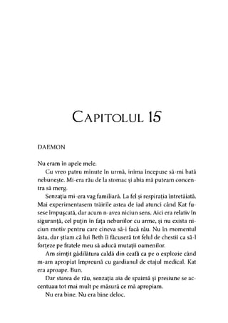 Capitolul 15
DAEMON
Nu eram în apele mele.
Cu vreo patru minute în urmă, inima începuse să-mi bată
nebuneşte. Mi-era rău de la stomac şi abia mă puteam concen­
tra să merg.
Senzaţia mi-era vag familiară. La fel şi respiraţia întretăiată.
Mai experimentasem trăirile astea de iad atunci când Kat fu­
sese împuşcată, dar acum n-avea niciun sens. Aici era relativ în
siguranţă, cel puţin în faţa nebunilor cu arme, şi nu exista ni­
ciun motiv pentru care cineva să-i facă rău. Nu în momentul
ăsta, dar ştiam .că lui Beth îi făcuseră tot felul de chestii ca să-l
forţeze pe fratele meu să aducă mutaţii oamenilor.
Am simţit gâdilătura caldă din ceafa ca pe o explozie când
m-am apropiat împreună cu gardianul de etajul medical. Kat
era aproape. Bun.
Dar starea de rău, senzaţia aia de spaimă şi presiune se ac­
centuau tot mai mult pe măsură ce mă apropiam.
Nu era bine. Nu era bine deloc.
 