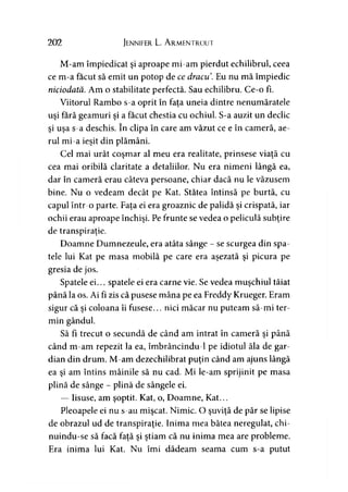 202 Jennifer L. A rmentrout
M-am împiedicat şi aproape mi-am pierdut echilibrul, ceea
ce m-a făcut să emit un potop de ce dracu. Eu nu mă împiedic
niciodată. Am o stabilitate perfectă. Sau echilibru. Ce-o fi.
Viitorul Rambo s-a oprit în faţa uneia dintre nenumăratele
uşi fără geamuri şi a făcut chestia cu ochiul. S-a auzit un declic
şi uşa s-a deschis. în clipa în care am văzut ce e în cameră, ae­
rul mi-a ieşit din plămâni.
Cel mai urât coşmar al meu era realitate, prinsese viaţă cu
cea mai oribilă claritate a detaliilor. Nu era nimeni lângă ea,
dar în cameră erau câteva persoane, chiar dacă nu le văzusem
bine. Nu o vedeam decât pe Kat. Stătea întinsă pe burtă, cu
capul într-o parte. Faţa ei era groaznic de palidă şi crispată, iar
ochii erau aproape închişi. Pe frunte se vedea o peliculă subţire
de transpiraţie.
Doamne Dumnezeule, era atâta sânge - se scurgea din spa­
tele lui Kat pe masa mobilă pe care era aşezată şi picura pe
gresia de jos.
Spatele ei... spatele ei era carne vie. Se vedea muşchiul tăiat
până la os. Ai fi zis că pusese mâna pe ea Freddy Krueger. Eram
sigur că şi coloana îi fusese... nici măcar nu puteam să-mi ter­
min gândul.
Să fi trecut o secundă de când am intrat în cameră şi până
când m-am repezit la ea, îmbrâncindu-1 pe idiotul ăla de gar­
dian din drum. M-am dezechilibrat puţin când am ajuns lângă
ea şi am întins mâinile să nu cad. Mi le-am sprijinit pe masa
plină de sânge - plină de sângele ei.
— Iisuse, am şoptit. Kat, o, Doamne, Kat...
Pleoapele ei nu s-au mişcat. Nimic. O şuviţă de păr se lipise
de obrazul ud de transpiraţie. Inima mea bătea neregulat, chi-
nuindu-se să facă faţă şi ştiam că nu inima mea are probleme.
Era inima lui Kat. Nu îmi dădeam seama cum s-a putut
 