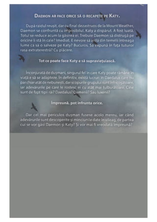 Daemon ar face orice să o recapete pe Katy.
După raidul reuşit,darcufinal dezastruosde la MountWeather,
Daemon se confruntă cu imposibilul. Katy a dispărut. Afost luată.
Totul se reduce acum la găsirea ei. Trebuie Daemon să distrugă pe
oricine îi stă în cale? Imediat. Enevoie să ardă din temelii întreaga
lume ca să o salveze pe Katy? Bucuros. Să expună în faţa tuturor
rasa extraterestră? Cu plăcere.
Tot ce poate face Katy e să supravieţuiască.
înconjurată de duşmani, singurul fel în care Katy poate rămâne în
viaţă e să se adapteze. în definitiv, există lucruri în Daedalus care nu
parchiar atât de nebuneşti, dar scopurile grupului sunt înfricoşătoare,
iar adevărurile pe care le rostesc ei cu atât mai tulburătoare. Cine
sunt de fapt tipii răi? Daedalus? Oamenii? Sau luxenii?
împreună, pot înfrunta orice.
Dar cel mai periculos duşman fusese acolo mereu, iar când
adevărurile sunt descoperite şi minciunile date în vileag, de partea
cui se vor găsi Daemon şi Katy? Şi vor mai fi vreodată împreună?
 