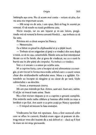Origin 203
întâmpla aşa ceva. Nu că acum mai conta - voiam să ştiu, dar
nu asta era important acum.
— Mă ocup eu de asta, i-am spus, fără să bag în seamă pe
nimeni. O să rezolv eu toată problema asta.
Nicio reacţie, iar eu am înjurat şi m-am întors, pregă-
tindu-mă să renunţ la forma umană fiindcă... asa trebuia ca să> >
fac asta.
Privirea mi-a căzut asupra lui Nancy.
— Nenorocito.
Ea a bătut cu pixul în clipboardul ei şi a ţâţâit încet.
— Trebuie să ne asigurăm că poţi s-o vindeci din nou după
o rană, ca să zic asa, catastrofală. Rănile asta au fost intenţionat
făcute ca să fie fatale, dar şi greu de vindecat, nu ca o rană la
burtă sau în alte părţi ale corpului. Va trebui s-o vindeci.
într-o zi aveam s-o omor pe scârba asta.
M-a cuprins furia, care a început să mă alimenteze cu ener­
gie, şi am trecut în forma mea reală; urletul care s-a auzit venea
chiar din străfundurile sufletului meu. Masa s-a zgâlţâit. Us­
tensilele au început să zăngăne şi au căzut de pe tavă. Uşile
cabinetului s-au deschis.
— Iisuse, a murmurat cineva.
Mi-am pus mâinile pe Kat. Kitten, sunt aici. Sunt aici iubito.
O săfac să treacă toate astea. Toate.
Nu a fost niciun răspuns şi m-a cuprins o groază cumplită.
Din mâinile mele radia căldura si lumina albă tivită cu roşu a> >
învăluit-o pe Kat. Am auzit-o ca prin ceaţă pe Nancy spunând:
— E timpul să trecem la faza mutaţiei.
Vindecarea lui Kat mă epuizase. Ăsta a fost norocul celor
care se aflau în cameră, fiindcă eram sigur că puteam să dis­
trug măcar vreo doi înainte de a mă doborî ei - dacă aş fi fost
în stare să-mi mişc picioarele.
 