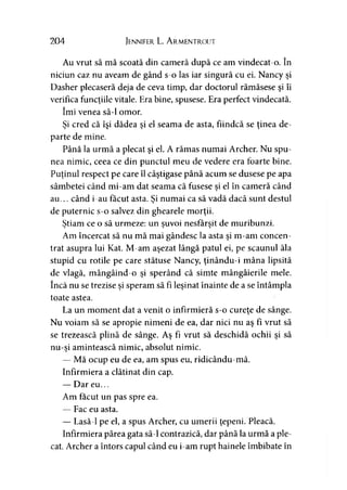 204 Jennifer L. A rmentrout
Au vrut să mă scoată din cameră după ce am vindecat-o. în
niciun caz nu aveam de gând s-o las iar singură cu ei. Nancy şi
Dasher plecaseră deja de ceva timp, dar doctorul rămăsese şi îi
verifica funcţiile vitale. Era bine, spusese. Era perfect vindecată,
îmi venea să-l omor.
Şi cred că îşi dădea şi el seama de asta, fiindcă se ţinea de­
parte de mine.
Până la urmă a plecat şi el. A rămas numai Archer. Nu spu­
nea nimic, ceea ce din punctul meu de vedere era foarte bine.
Puţinul respect pe care îl câştigase până acum se dusese pe apa
sâmbetei când mi-am dat seama că fusese si el în cameră cândj
au... când i-au făcut asta. Si numai ca să vadă dacă sunt destul>
de puternic s-o salvez din ghearele morţii.
Ştiam ce o să urmeze: un şuvoi nesfârşit de muribunzi.* j y
Am încercat să nu mă mai gândesc la asta şi m-am concen­
trat asupra lui Kat. M-am aşezat lângă patul ei, pe scaunul ăla
stupid cu rotile pe care stătuse Nancy, ţinându-i mâna lipsită
de vlagă, mângâind-o şi sperând că simte mângâierile mele.
încă nu se trezise şi speram să fi leşinat înainte de a se întâmpla
toate astea.
La un moment dat a venit o infirmieră s-o cureţe de sânge.
Nu voiam să se apropie nimeni de ea, dar nici nu aş fi vrut să
se trezească plină de sânge. Aş fi vrut să deschidă ochii şi să
nu-şi amintească nimic, absolut nimic.
— Mă ocup eu de ea, am spus eu, ridicându-mă.
Infirmiera a clătinat din cap.
— Dar eu...
Am făcut un pas spre ea.
— Fac eu asta.
— Lasă-1 pe el, a spus Archer, cu umerii ţepeni. Pleacă.
Infirmiera părea gata să-l contrazică, dar până la urmă a ple­
cat. Archer a întors capul când eu i-am rupt hainele îmbibate în
 