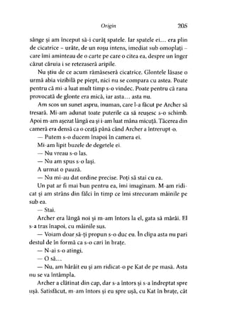 Origin 205
sânge şi am început să-i curăţ spatele. Iar spatele ei... era plin
de cicatrice - urâte, de un roşu intens, imediat sub omoplaţi -
care îmi aminteau de o carte pe care o citea ea, despre un înger
căzut căruia i se retezaseră aripile.
Nu ştiu de ce acum rămăseseră cicatrice. Glontele lăsase o
urmă abia vizibilă pe piept, nici nu se compara cu astea. Poate
pentru că mi-a luat mult timp s-o vindec. Poate pentru că rana
provocată de glonte era mică, iar asta... asta nu.
Am scos un sunet aspru, inuman, care l-a făcut pe Archer să
tresară. Mi-am adunat toate puterile ca să reuşesc s-o schimb.
Apoi m-am aşezat lângă ea şi i-am luat mâna micuţă. Tăcerea din
cameră era densă ca o ceaţă până când Archer a întrerupt-o.
— Putem s-o ducem înapoi în camera ei.
Mi-am lipit buzele de degetele ei.
— Nu vreau s-o las.
— Nu am spus s-o laşi.
A urmat o pauză.
— Nu mi-au dat ordine precise. Poţi să stai cu ea.
Un pat ar fi mai bun pentru ea, îmi imaginam. M-am ridi­
cat şi am strâns din falei în timp ce îmi strecuram mâinile pe
sub ea.
— Stai.
Archer era lângă noi şi m-am întors la el, gata să mârâi. El
s-a tras înapoi, cu mâinile sus.
— Voiam doar să-ţi propun s-o duc eu. în clipa asta nu pari
destul de în formă ca s-o cari în braţe.
— N-ai s-o atingi.
— O să...
— Nu, am hârâit eu şi am ridicat-o pe Kat de pe masă. Asta
nu se va întâmpla.
Archer a clătinat din cap, dar s-a întors şi s-a îndreptat spre
uşă. Satisfăcut, m-am întors şi eu spre uşă, cu Kat în braţe, cât
 