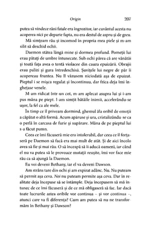 Origin 207
putea să vindece răni fatale era îngrozitor, iar cuvântul acesta nu
acoperea nici pe departe fapta, nu era destul de aspru şi de greu.
Mă simţeam rău şi incomod în propria mea piele şi m-am
silit să deschid ochii.
Daemon stătea lângă mine şi dormea profund. Pomeţii lui
erau pătaţi de umbre întunecate. Sub ochi părea că are vânătăi
şi toată faţa avea o tentă violacee din cauza epuizării. Obrajii
erau palizi şi gura întredeschisă. Şuviţele lui negre de păr îi
acopereau fruntea. Nu îl văzusem niciodată aşa de epuizat.
Pieptul i se mişca regulat şi încontinuu, dar frica deja îmi în­
gheţase venele.
M-am ridicat într-un cot, m-am aplecat asupra lui şi i-am
pus mâna pe piept. I-am simţit bătăile inimii, accelerându-se
uşor, la fel ca ale mele.
în timp ce îl priveam dormind, ghemul ăla oribil de emoţii
a căpătat o altă formă. Acum apăruse şi ura, cristalizându-se ca
o perlă în carcasa de furie şi supărare. Mâna de pe pieptul lui
s-a făcut pumn.
Ceea ce îmi făcuseră mie era intolerabil, dar ceea ce îl forta-
seră pe Daemon să facă era mai mult de atât. Şi de aici încolo
avea să fie şi mai rău. O să înceapă să îi aducă oameni, iar când
el nu va putea să le provoace mutaţii reuşite, îmi vor face mie
rău ca să ajungă la Daemon.
Eu voi deveni Bethany, iar el va deveni Dawson.
Am strâns tare din ochi şi am expirat adânc. Nu. Nu puteam
să permit aşa ceva. Noi nu puteam permite aşa ceva. Dar în re­
alitate deja începuse să se întâmple. Deja începusem să mă în­
tunec de ce îmi făcuseră şi de ce mă obligaseră să fac. Iar dacă
toate lucrurile astea oribile vor continua - şi vor continua -,
atunci care va fi diferenţa? Cum am putea să nu ne transfor­
măm în Bethany şi Dawson?
 
