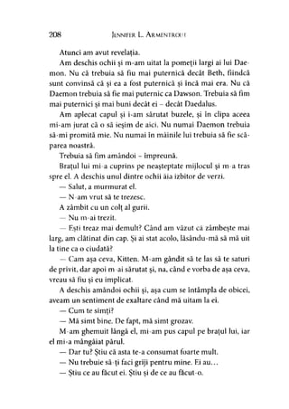 208 Jennifer L. Armentrout
Atunci am avut revelaţia.>
Am deschis ochii şi m-am uitat la pomeţii largi ai lui Dae-
mon. Nu că trebuia să fiu mai puternică decât Beth, fiindcă
sunt convinsă că şi ea a fost puternică şi încă mai era. Nu că
Daemon trebuia să fie mai puternic ca Dawson. Trebuia să fim
mai puternici şi mai buni decât ei - decât Daedalus.
Am aplecat capul şi i-am sărutat buzele, şi în clipa aceea
mi-am jurat că o să ieşim de aici. Nu numai Daemon trebuia
să-mi promită mie. Nu numai în mâinile lui trebuia să fie scă­
parea noastră.
Trebuia să fim amândoi - împreună.
Braţul lui mi-a cuprins pe neaşteptate mijlocul şi m-a tras
spre el. A deschis unul dintre ochii ăia izbitor de verzi.
— Salut, a murmurat el.
— N-am vrut să te trezesc.
A zâmbit cu un colţ al gurii.
— Nu m-ai trezit.
— Eşti treaz mai demult? Când am văzut că zâmbeşte mai> )
larg, am clătinat din cap. Şi ai stat acolo, lăsându-mă să mă uit
la tine ca o ciudată?
— Cam aşa ceva, Kitten. M-am gândit să te las să te saturi
de privit, dar apoi m-ai sărutat şi, na, când e vorba de aşa ceva,
vreau să fiu şi eu implicat.
A deschis amândoi ochii şi, aşa cum se întâmpla de obicei,
aveam un sentiment de exaltare când mă uitam la ei.
— Cum te simţi?*
— Mă simt bine. De fapt, mă simt grozav.
M-am ghemuit lângă el, mi-am pus capul pe braţul lui, iar
el mi-a mângâiat părul.
— Dar tu? Ştiu că asta te-a consumat foarte mult.»
— Nu trebuie să-ţi faci griji pentru mine. Ei au...
— Ştiu ce au făcut ei. Ştiu si de ce au facut-o.> > >
 