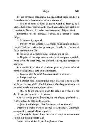Origin 209
Mi-am strecurat mâna între noi şi am lăsat capul jos. El s-a
încordat când mâna mea i-a atins abdomenul.
— N-o să te mint. A durut ca naiba. Când au facut-o, aş fi
vrut... Nici măcar nu vrei să ştii ce aş fi vrut, dar acum sunt bine
datorită ţie. Numai că îi urăsc pentru ce te-au obligat să faci.
Respiraţia lui îmi mângâia fruntea, şi a urmat o tăcere
lungă.
— Mă uimeşti, a spus el.
— Poftim? M-am uitat la el. Daemon, nu eu sunt uimitoare,
tu eşti. Toate lucrurile astea pe care poţi tu să le faci. Ceea ce ai
făcut pentru mine. Tu...
El mi-a pus un deget pe buze, facându-mă să tac.
— După ce ai trecut prin toate astea, eşti mai preocupată de
mine decât de tine? Dap, mă uimeşti, Kitten, mă uimeşti cu
adevărat.
Am simţit că îmi vine să zâmbesc şi mi se părea ciudat să
zâmbesc după toate câte se întâmplaseră.
— Ei, ce-ai zice de asta? Amândoi suntem uimitori.
— îmi place şi aşa.
Şi-a aplecat capul şi sărutul lui a fost dulce şi tandru, dar la
fel de intens ca celelalte, fiindcă simţeam în el o promisiune - o
promisiune de mai mult, de un viitor.
— Ştii, nu ţi-am spus destul de des asta şi ar trebui s-o fac
de câte ori am ocazia, dar te iubesc.
Am tras aer în piept. întotdeauna mă afectau profund cu­
vintele astea, de câte ori le spunea.
— Ştiu că mă iubeşti, chiar dacă n-o spui tot timpul.
Daemon a închis ochii şi corpul i s-a încordat. Cuvintele
alea parcă îi luaseră ultimele puteri.
— Cât eşti de obosit? l-am întrebat eu după ce m-am uitat
câteva clipe ca o proastă la el.
Braţul lui s-a strâns în jurul mijlocului meu.
 