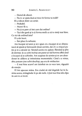 210 Jennifer L. Armentrout
— Destul de obosit.
— Nu te-ar ajuta dacă ai trece în forma ta reală?
El a ridicat dintr-un umăr.
— Probabil.
— Atunci fa-o.
— Nu ţi se pare că îmi cam dai ordine?
— Taci din gură şi ia-ţi forma reală ca să te simţi mai bine.
Ce zici de ordinul ăsta?
El a râs încet.
— îmi place la nebunie.
Am început să turui şi să-i spun că a început să se obişnu­
iască să spună şi faimoasele două cuvinte, dar el s-a mişcat pu­
ţin şi m-a sărutat iar. Sărutul acesta era apăsat, flămând şi plin
de dorinţă. Şi cu ochii închişi am putut să văd lumina albă când
a început să se schimbe. Am suspinat de uimire şi m-am aban­
donat în căldura şi intimitatea momentului. Când s-a retras,
abia puteam ţine ochii deschişi, aşa era de strălucitor.
— E mai bine acum? am întrebat eu cu voce tare, răguşită
de emoţie.>
El îmi apucase mâna. Era ciudat să văd degetele lui în lu­
mina aceea, strângându-le pe ale mele. Afost mai bine din clipa
în care te-ai trezit.
 