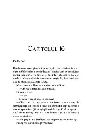 Capitolul 16
DAEMON
Daedalus nu a mai pierdut timpul după ce s-a convins că aveam
nişte abilităţi nebune de vindecare. Imediat cum au considerat
ei că m-am odihnit destul, m-au dus într-o altă sală de la etajul
medical. Nu era nimic în camera cu pereţi albi, doar două sca­
une de plastic aşezate faţă în faţă.
M-am întors la Nancy cu sprâncenele ridicate.
— Frumos aţi amenajat camera asta.
Ea m-a ignorat.
— Stai jos.
— Şi dacă vreau să stau în picioare?
— Chiar nu mă interesează. S-a întors spre camera de
supraveghere din colţ şi a făcut un semn din cap. Pe urmă a
revenit spre mine. Ştii ce aşteptăm de la tine. O să începem cu
unul dintre recruţii mai noi. Are douăzeci şi unu de ani şi e
destul de sănătos.
— Mai puţin rana fatală pe care vreţi voi să i-o provocaţi.
Nancy mi-a aruncat o privire rece.
 