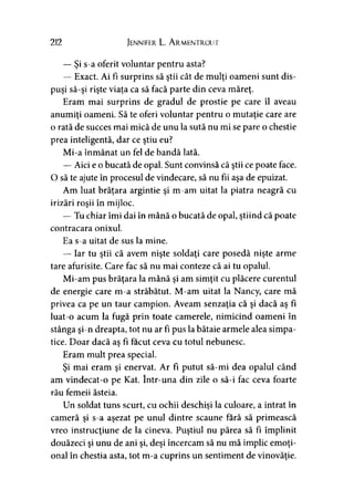 212 Jennifer L. Armentrout
— Şi s-a oferit voluntar pentru asta?
— Exact. Ai fi surprins să ştii cât de mulţi oameni sunt dis­
puşi să-şi rişte viaţa ca să facă parte din ceva măreţ.
Eram mai surprins de gradul de prostie pe care îl aveau
anumiţi oameni. Să te oferi voluntar pentru o mutaţie care are
o rată de succes mai mică de unu la sută nu mi se pare o chestie
prea inteligentă, dar ce ştiu eu?
Mi-a înmânat un fel de bandă lată.
— Aici e o bucată de opal. Sunt convinsă că ştii ce poate face.
O să te ajute în procesul de vindecare, să nu fii aşa de epuizat.
Am luat brăţara argintie şi m-am uitat la piatra neagră cu
irizări roşii în mijloc.
— Tu chiar îmi dai în mână o bucată de opal, ştiind că poate
contracara onixul.
Ea s-a uitat de sus la mine.
— Iar tu ştii că avem nişte soldaţi care posedă nişte arme
tare afurisite. Care fac să nu mai conteze că ai tu opalul.
Mi-am pus brăţara la mână şi am simţit cu plăcere curentul
de energie care m-a străbătut. M-am uitat la Nancy, care mă
privea ca pe un taur campion. Aveam senzaţia că şi dacă aş fi
luat-o acum la fugă prin toate camerele, nimicind oameni în
stânga şi-n dreapta, tot nu ar fi pus la bătaie armele alea simpa­
tice. Doar dacă aş fi făcut ceva cu totul nebunesc.
Eram mult prea special.
Şi mai eram şi enervat. Ar fi putut să-mi dea opalul când
am vindecat-o pe Kat. într-una din zile o să-i fac ceva foarte
rău femeii ăsteia.
Un soldat tuns scurt, cu ochii deschişi la culoare, a intrat în
cameră şi s-a aşezat pe unul dintre scaune fără să primească
vreo instrucţiune de la cineva. Puştiul nu părea să fi împlinit
douăzeci şi unu de ani şi, deşi încercam să nu mă implic emoţi­
onal în chestia asta, tot m-a cuprins un sentiment de vinovăţie.
 