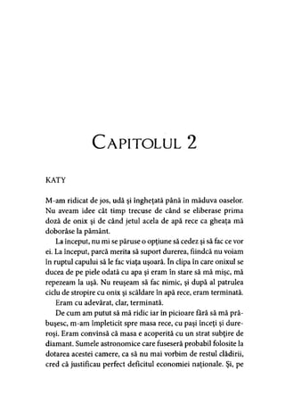 Capitolul 2
KATY
M-am ridicat de jos, udă şi îngheţată până în măduva oaselor.
Nu aveam idee cât timp trecuse de când se eliberase prima
doză de onix şi de când jetul acela de apă rece ca gheaţa mă
doborâse la pământ.
La început, nu mi se păruse o opţiune să cedez şi să fac ce vor
ei. La început, parcă merita să suport durerea, fiindcă nu voiam
în ruptul capului să le fac viaţa uşoară. în clipa în care onixul se
ducea de pe piele odată cu apa şi eram în stare să mă mişc, mă
repezeam la uşă. Nu reuşeam să fac nimic, şi după al patrulea
ciclu de stropire cu onix şi scăldare în apă rece, eram terminată.
Eram cu adevărat, clar, terminată.
De cum am putut să mă ridic iar în picioare fără să mă pră­
buşesc, m-am împleticit spre masa rece, cu paşi înceţi şi dure-
roşi. Eram convinsă că masa e acoperită cu un strat subţire de
diamant. Sumele astronomice care fuseseră probabil folosite la
dotarea acestei camere, ca să nu mai vorbim de restul clădirii,
cred că justificau perfect deficitul economiei naţionale. Şi, pe
 