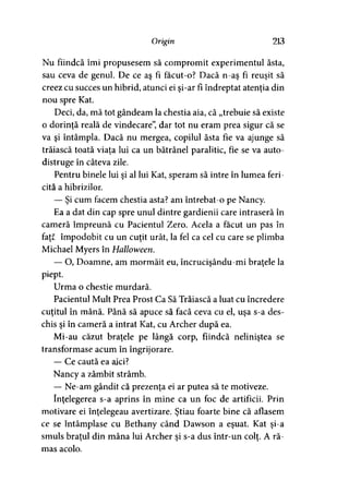 Origin 213
Nu fiindcă îmi propusesem să compromit experimentul ăsta,
sau ceva de genul. De ce aş fi facut-o? Dacă n-aş fi reuşit să
creez cu succes un hibrid, atunci ei şi-ar fi îndreptat atenţia din
nou spre Kat.
Deci, da, mă tot gândeam la chestia aia, că „trebuie să existe
o dorinţă reală de vindecare”, dar tot nu eram prea sigur că se
va şi întâmpla. Dacă nu mergea, copilul ăsta fie va ajunge să
trăiască toată viaţa lui ca un bătrânel paralitic, fie se va auto­
distruge în câteva zile.
Pentru binele lui şi al lui Kat, speram să intre în lumea feri­
cită a hibrizilor.
— Şi cum facem chestia asta? am întrebat-o pe Nancy.
Ea a dat din cap spre unul dintre gardienii care intraseră în
cameră împreună cu Pacientul Zero. Acela a făcut un pas în
faţa împodobit cu un cuţit urât, la fel ca cel cu care se plimba
Michael Myers în Halloween.
— O, Doamne, am mormăit eu, încrucişându-mi braţele la
piept.
Urma o chestie murdară.
Pacientul Mult Prea Prost Ca Să Trăiască a luat cu încredere
cuţitul în mână. Până să apuce să facă ceva cu el, uşa s-a des­
chis şi în cameră a intrat Kat, cu Archer după ea.
Mi-au căzut braţele pe lângă corp, fiindcă neliniştea se
transformase acum în îngrijorare.
— Ce caută ea aici?
Nancy a zâmbit strâmb.
— Ne-am gândit că prezenţa ei ar putea să te motiveze.
înţelegerea s-a aprins în mine ca un foc de artificii. Prin
motivare ei înţelegeau avertizare. Ştiau foarte bine că aflasem
ce se întâmplase cu Bethany când Dawson a eşuat. Kat şi-a
smuls braţul din mâna lui Archer şi s-a dus într-un colţ. A ră­
mas acolo.
 