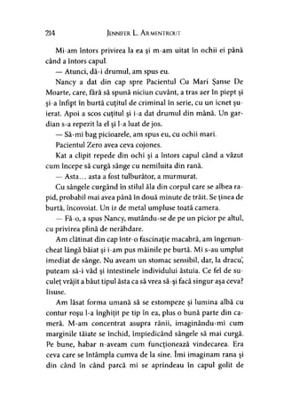 214 Jennifer L. Armentrout
Mi-am întors privirea la ea şi m-am uitat în ochii ei până
când a întors capul.
— Atunci, dă-i drumul, am spus eu.
Nancy a dat din cap spre Pacientul Cu Mari Şanse De
Moarte, care, fără să spună niciun cuvânt, a tras aer în piept şi
şi-a înfipt în burtă cuţitul de criminal în serie, cu un icnet şu­
ierat. Apoi a scos cuţitul şi i-a dat drumul din mână. Un gar­
dian s-a repezit la el şi l-a luat de jos.
— Să-mi bag picioarele, am spus eu, cu ochii mari.
Pacientul Zero avea ceva cojones.
Kat a clipit repede din ochi şi a întors capul când a văzut
cum începe să curgă sânge cu nemiluita din rană.
— Asta... asta a fost tulburător, a murmurat.
Cu sângele curgând în stilul ăla din corpul care se albea ra­
pid, probabil mai avea până în două minute de trăit. Se ţinea de
burtă, încovoiat. Un iz de metal umpluse toată camera.
— Fă-o, a spus Nancy, mutându-se de pe un picior pe altul,
cu privirea plină de nerăbdare.
Am clătinat din cap într-o fascinaţie macabră, am îngenun­
cheat lângă băiat şi i-am pus mâinile pe burtă. Mi s-au umplut
imediat de sânge. Nu aveam un stomac sensibil, dar, la dracu,
puteam să-i văd şi intestinele individului ăstuia. Ce fel de su-
culeţ vrăjit a băut tipul ăsta ca să vrea să-şi facă singur aşa ceva?
Iisuse.
Am lăsat forma umană să se estompeze şi lumina albă cu
contur roşu l-a înghiţit pe tip în ea, plus o bună parte din ca­
meră. M-am concentrat asupra rănii, imaginându-mi cum
marginile tăiate se închid, împiedicând sângele să mai curgă.
Pe bune, habar n-aveam cum funcţionează vindecarea. Era
ceva care se întâmpla cumva de la sine. îmi imaginam rana şi
din când în când parcă mi se aprindeau în capul golit de
 