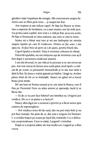Origin 215
gânduri nişte impulsuri de energie. Mă concentram asupra lu­
minii care se filtra prin vene... şi asupra lui Kat.
Am respirat şi am ridicat capul. Pe faţa lui Nancy se insta­
lase o expresie de încântare, ca a unei mame care îşi vede pen­
tru prima oară copilul. Am vrut s-o văd pe Kat, şi ea era acolo.
Pe faţa ei frumoasă se citea uimirea, aşa cum se uita la mine.
Inima mi-a bătut mai tare şi mi-am îndreptat iar atenţia
asupra tipului pe care îl vindecam. Pentru ea fac asta, i-am
spus eu. Aiface bine să speri că e de ajuns, pentru binele tău.
Capul tipului a tresărit. Deja îi revenise culoarea în obraji.
Datorită opalului, nu mă simţeam aşa de terminat cum aş fi
fost după o asemenea vindecare masivă.
I-am dat drumul, m-am ridicat în picioare şi m-am retras un
pas. Am mai rămas în forma mea reală până când tipul s-a ridi­
cat de pe scaun cu picioarele tremurânde şi m-am mai uitat o
dată la Kat. îşi ţinea o mână apăsată pe bărbie. Lângă ea, Archer
părea iritat de tot ce se întâmplă. Atunci un gând mi-a trecut
brusc prin minte.
Mi-am luat iar forma umană şi m-am uitat la Nancy, care îl
fixa pe Pacientul Zero cu atâta uimire şi speranţă, încât ţi se
facea rău.
— Ei de ce nu pot face hibrizi? am întrebat eu. Originii pot
vindeca. De ce n-ar putea s-o facă ei?
Nancy abia dacă mi-a aruncat o privire şi a făcut semn spre
camera de supraveghere.
—- Pot vindeca orice fel de rană, dar nu pot trata boli şi nu
pot face mutaţii. Nu ştim de ce, dar asta e singura lor limitare.
L-a condus înapoi pe scaun pe tipul ăla, tratându-1 cu o delica­
teţe surprinzătoare. Cum te simţi, Largent? a întrebat.
După ce a respirat adânc de mai multe ori, Largent şi-a dres
vocea.
 