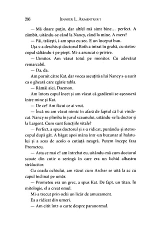 216 Jennifer L. Armentrout
— Mă doare puţin, dar altfel mă simt bine... perfect. A
zâmbit, uitându-se când la Nancy, când la mine. A mers?
— Păi, trăieşti, i-am spus eu sec. E un început bun.
Uşa s-a deschis şi doctorul Roth a intrat în grabă, cu stetos­
copul săltându-i pe piept. Mi-a aruncat o privire.
— Uimitor. Am văzut totul pe monitor. Cu adevărat
remarcabil.
— Da, da.
Am pornit către Kat, dar vocea ascuţită a lui Nancy s-a auzit
ca o gheară care zgârie tabla.
— Rămâi aici, Daemon.
Am întors capul încet şi am văzut că gardienii se aşezaseră
între mine şi Kat.
— De ce? Am făcut ce ai vrut.
— încă nu am văzut nimic în afară de faptul că l-ai vinde­
cat. Nancy se plimba în jurul scaunului, uitându-se la doctor şi
la Largent. Cum sunt funcţiile vitale?
— Perfect, a spus doctorul şi s-a ridicat, punându-şi stetos­
copul după gât. A băgat apoi mâna într-un buzunar al halatu­
lui şi a scos de acolo o cutiuţă neagră. Putem începe faza
Prometeu.
— Asta ce mai e? am întrebat eu, uitându-mă cum doctorul
scoate din cutie o seringă în care era un lichid albastru
strălucitor.
Cu coada ochiului, am văzut cum Archer se uită la ac cu
capul înclinat pe umăr.
— Prometeu era un grec, a spus Kat. De fapt, un titan. în
mitologie, el a creat omul.
Mi-a trecut prin ochi un licăr de amuzament.
Ea a ridicat din umeri.
— Am citit într-o carte despre paranormal.
 