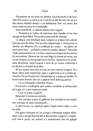 Origin 217
Nu puteam să-mi reţin un zâmbet. Ea şi lecturile ei de toci­
lară. îmi venea s-o sărut şi să-i mai fac şi alte lucruri. Iar ea şi-a
dat seama, fiindcă obrajii i s-au îmbujorat. Dar, vai, nimic din
toate astea nu avea să se întâmple.
Doctorul Roth i-a ridicat mâneca lui Largent.
— Prometeu ar trebui să acţioneze mai repede, să nu mai
ajungă să facă febră. Va accelera procesul de mutaţie.
La dracu, mă întrebam dacă Largent se simţea într-adevăr
bine pe post de cobai. Dar nu avea importanţă. L-au injectat cu
chestia aia albastră. El s-a prăbuşit pe scaun - nu părea un
semn prea bun -, iar Roth a intrat în modul „doctor”. Funcţiile
vitale ajunseseră la cer. Cei din cameră au început să dea semne
de nervozitate. Nimeni nu mă mai băga în seamă pe mine, aşa
că am început să mă apropii încet de Kat. Ajunsesem la jumă­
tatea drumului, când Largent a sărit de pe scaun, trântindu-1
pe doctor cu fundul de podea.
M-am aşezat între Kat şi zona în care acţiona Largent. El a
făcut câţiva paşi împleticiţi, apoi s-a ghemuit şi şi-a strâns ge­
nunchii. De pe fruntea lui, transpiraţia se scurgea pe podea. în
locul izului metalic din aer a apărut unul dulceag, greţos.
— Ce se întâmplă? a întrebat Nancy.
Doctorul s-a îndreptat spre soldat, scoţându-şi stetoscopul
de la gât, şi i-a pus mâna pe umăr.
— Cum te simţi, Largent?
Băiatului îi tremurau mâinile.
— Am crampe, a spus el, gâfâind. Am crampe în tot corpul.
Am senzaţia că toate măruntaiele...
A sărit în sus, cu capul pe spate. După câteva clipe, a scos
un urlet.
Din gură a început să i se scurgă o substanţă neagră-albăs-
truie, care a stropit halatul alb al doctorului. Largent s-a împle­
ticit într-o parte, iar urletul s-a transformat într-un gâlgâit
 