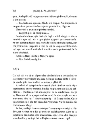 218 Jennifer L. Armentrout
gros. Acelaşi lichid începuse acum să îi curgă din ochi, din nas
si din urechi.y
— Băi, frate, am spus eu, dându-mă înapoi. Am impresia că
nu prea funcţionează substanţa aia pe care i-aţi băgat-o.
Nancy mi-a aruncat o privire sumbră.
— Largent, poţi să-mi spui ce...
Soldatul s-a întors şi a luat-o la fugă - adică a fugit cu viteza
luminii - spre uşă. Kat a ţipat şi şi-a acoperit gura cu mâinile.
M-am aşezat în fata ei ca să nu vadă toate oribilitătile astea, dar> > > ’
era prea târziu. Largent s-a izbit de uşă cu un plesnet înfundat,
ud, aşa cum s-ar fi auzit dacă s-ar fi aruncat pe fereastră de la
etajul cincizeci.
Apoi s-a făcut linişte şi Nancy a spus:
— Ei, a fost dezamăgitor.
KATY
Cât voi trăi n-o să uit clipele alea când soldatul a trecut dintr-o
stare relativ normală la una care ziceai că e o fază dintr-o infec­
ţie zombi şi în care s-a lipit de uşă ca o plăcintă.
A trebuit să aşteptăm în cameră până când au venit nişte
îngrijitori să cureţe mizeria, fiindcă nu puteam ieşi fără să căl­
căm în... chestia aia. Cât am aşteptat, nu ne-au dat voie, mie şi
lui Daemon, să ne apropiem deloc unul de altul, ca şi cum asta
era cumva vina lui. îl vindecase pe tip - îşi făcuse treaba. Ce se
întâmplase cu el era din cauza lui Prometeu. Nu pe mâinile lui
Daemon era sânge.
Pe hol, soldaţii l-au escortat pe Daemon spre o aripă a clă­
dirii, iar Archer m-a dus pe mine în cealaltă parte. Cam pe la
jumătatea drumului spre ascensoare, uşile celui din dreapta
s-au deschis şi au ieşit doi soldaţi care escortau un copil.
 