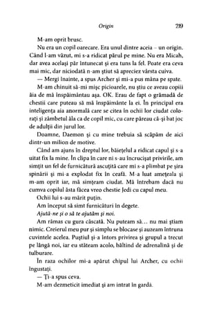 Origin 219
M-am oprit brusc.
Nu era un copil oarecare. Era unul dintre aceia - un origin.
Când l-am văzut, mi s-a ridicat părul pe mine. Nu era Micah,
dar avea acelaşi păr întunecat şi era tuns la fel. Poate era ceva
mai mic, dar niciodată n-am ştiut să apreciez vârsta cuiva.
— Mergi înainte, a spus Archer şi mi-a pus mâna pe spate.
M-am chinuit să-mi mişc picioarele, nu ştiu ce aveau copiii
ăia de mă înspăimântau aşa. OK. Erau de fapt o grămadă de
chestii care puteau să mă înspăimânte la ei. în principal era
inteligenţa aia anormală care se citea în ochii lor ciudat colo­
raţi şi zâmbetul ăla ca de copil mic, cu care păreau că-şi bat joc
de adulţii din jurul lor.
Doamne, Daemon şi cu mine trebuia să scăpăm de aici
dintr-un milion de motive.
Când am ajuns în dreptul lor, băieţelul a ridicat capul şi s-a
uitat fix la mine. în clipa în care ni s-au încrucişat privirile, am
simţit un fel de furnicătură ascuţită care mi s-a plimbat pe şira
spinării şi mi-a explodat fix în ceafa. M-a luat ameţeala şi
m-am oprit iar, mă simţeam ciudat. Mă întrebam dacă nu
cumva copilul ăsta facea vreo chestie Jedi cu capul meu.
Ochii lui s-au mărit puţin.
Am început să simt furnicături în degete.
Ajută-ne şi o să te ajutăm şi noi.
Am rămas cu gura căscată. Nu puteam să... nu mai ştiam
nimic. Creierul meu pur şi simplu se blocase şi auzeam întruna
cuvintele acelea. Puştiul şi-a întors privirea şi grupul a trecut
pe lângă noi, iar eu stăteam acolo, băltind de adrenalină şi de
tulburare.
în raza ochilor mi-a apărut chipul lui Archer, cu ochii
îngustaţi.
— Ţi-a spus ceva.
M-am dezmeticit imediat şi am intrat în gardă.
 