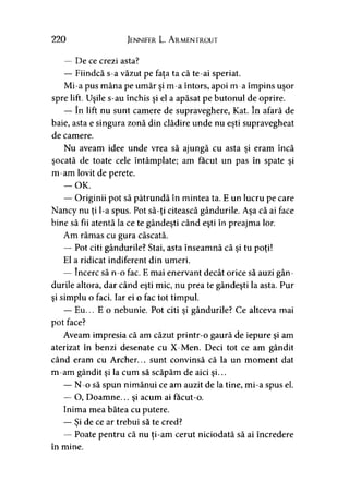 220 Jennifer L. A rmentrout
— De ce crezi asta?
— Fiindcă s-a văzut pe faţa ta că te-ai speriat.
Mi-a pus mâna pe umăr şi m-a întors, apoi m-a împins uşor
spre lift. Uşile s-au închis şi el a apăsat pe butonul de oprire.
— în lift nu sunt camere de supraveghere, Kat. în afară de
baie, asta e singura zonă din clădire unde nu eşti supravegheat
de camere.
Nu aveam idee unde vrea să ajungă cu asta şi eram încă
şocată de toate cele întâmplate; am făcut un pas în spate şi
m-am lovit de perete.
— OK.
— Originii pot să pătrundă în mintea ta. E un lucru pe care
Nancy nu ţi l-a spus. Pot să-ţi citească gândurile. Aşa că ai face
bine să fii atentă la ce te gândeşti când eşti în preajma lor.
Am rămas cu gura căscată.
— Pot citi gândurile? Stai, asta înseamnă că şi tu poţi!
El a ridicat indiferent din umeri.
— încerc să n-o fac. E mai enervant decât orice să auzi gân­
durile altora, dar când eşti mic, nu prea te gândeşti la asta. Pur
şi simplu o faci. Iar ei o fac tot timpul.
— Eu... E o nebunie. Pot citi şi gândurile? Ce altceva mai
pot face?
Aveam impresia că am căzut printr-o gaură de iepure şi am
aterizat în benzi desenate cu X-Men. Deci tot ce am gândit
când eram cu Archer... sunt convinsă că la un moment dat
m-am gândit şi la cum să scăpăm de aici şi...
— N-o să spun nimănui ce am auzit de la tine, mi-a spus el.
— O, Doamne... şi acum ai facut-o.
Inima mea bătea cu putere.
— Şi de ce ar trebui să te cred?
— Poate pentru că nu ţi-am cerut niciodată să ai încredere
în mine.
 