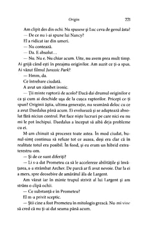 Origin 221
Am clipit des din ochi. Nu spusese şi Luc ceva de genul ăsta?
— De ce nu i-ai spune lui Nancy?
El a ridicat iar din umeri.
— Nu contează.
— Da. Eabsolut...
— Nu. Nu e. Nu chiar acum. Uite, nu avem prea mult timp.
Ai grijă când eşti în preajma originilor. Am auzit ce ţi-a spus.
Ai văzut filmul Jurassic ParJO.
— Hmm, da.
Ce întrebare ciudată.
A avut un zâmbet ironic.
— Ţii minte raptorii de acolo? Dacă dai drumul originilor e
ca şi cum ai deschide uşa de la cuşca raptorilor. Pricepi ce-ţi
spun? Originii ăştia, ultima generaţie, nu seamănă deloc cu ce
a avut Daedalus până acum. Ei evoluează şi se adaptează abso­
lut fără niciun control. Pot face nişte lucruri pe care nici eu nu
mi le pot închipui. Daedalus a început să aibă deja probleme
cu ei.
M-am chinuit să procesez toate astea. în mod ciudat, bu-
nul-simt continua să refuze tot ce auzea, deşi era clar că în) 7
realitate totul era posibil. în fond, şi eu eram un hibrid extra-
terestru-om.
— Şi de ce sunt diferiţi?
— Li s-a dat Prometeu ca să le accelereze abilităţile şi învă­
ţarea, s-a strâmbat Archer. De parcă ar fi avut nevoie. Dar la ei
a mers, spre deosebire de amărâtul ăla de Largent.
Am văzut iar în minte trupul strivit al lui Largent şi am
strâns o clipă ochii.
— Ce substanţă e în Prometeu?
El m-a privit sceptic.
— Ştii cine a fost Prometeu în mitologia greacă. Nu-mi vine
să cred că nu ţi-ai dat seama până acum.
 