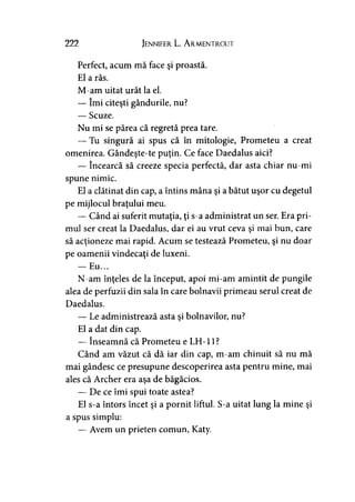 222 Jennifer L. A rmentrout
Perfect, acum mă face şi proastă.
El a râs.
M-am uitat urât la el.
— îmi citeşti gândurile, nu?
— Scuze.
Nu mi se părea că regretă prea tare.
— Tu singură ai spus că în mitologie, Prometeu a creat
omenirea. Gândeşte-te puţin. Ce face Daedalus aici?
— încearcă să creeze specia perfectă, dar asta chiar nu-mi
spune nimic.
El a clătinat din cap, a întins mâna şi a bătut uşor cu degetul
pe mijlocul braţului meu.
— Când ai suferit mutaţia, ţi s-a administrat un ser. Era pri­
mul ser creat la Daedalus, dar ei au vrut ceva şi mai bun, care
să acţioneze mai rapid. Acum se testează Prometeu, şi nu doar
pe oamenii vindecaţi de luxeni.
— Eu...
N-am înţeles de la început, apoi mi-am amintit de pungile
alea de perfuzii din sala în care bolnavii primeau serul creat de
Daedalus.
— Le administrează asta şi bolnavilor, nu?
El a dat din cap.
— înseamnă că Prometeu e LH-11?
Când am văzut că dă iar din cap, m-am chinuit să nu mă
mai gândesc ce presupune descoperirea asta pentru mine, mai
ales că Archer era aşa de băgăcios.
— De ce îmi spui toate astea?
El s-a întors încet şi a pornit liftul. S-a uitat lung la mine şi
a spus simplu:
— Avem un prieten comun, Katy.
 