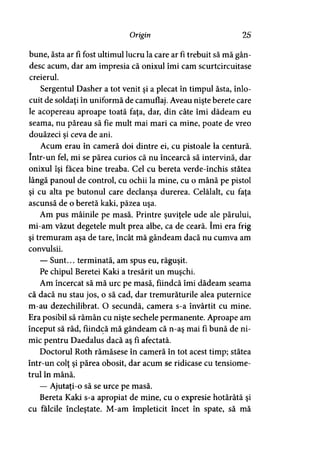 Origin 25
bune, ăsta ar fi fost ultimul lucru la care ar fi trebuit să mă gân­
desc acum, dar am impresia că onixul îmi cam scurtcircuitase
creierul.
Sergentul Dasher a tot venit şi a plecat în timpul ăsta, înlo­
cuit de soldaţi în uniformă de camuflaj. Aveau nişte berete care
le acopereau aproape toată faţa, dar, din câte îmi dădeam eu
seama, nu păreau să fie mult mai mari ca mine, poate de vreo
douăzeci si ceva de ani.y
Acum erau în cameră doi dintre ei, cu pistoale la centură,
într-un fel, mi se părea curios că nu încearcă să intervină, dar
onixul îşi facea bine treaba. Cel cu bereta verde-închis stătea
lângă panoul de control, cu ochii la mine, cu o mână pe pistol
şi cu alta pe butonul care declanşa durerea. Celălalt, cu faţa
ascunsă de o beretă kaki, păzea uşa.
Am pus mâinile pe masă. Printre şuviţele ude ale părului,
mi-am văzut degetele mult prea albe, ca de ceară. îmi era frig
şi tremuram aşa de tare, încât mă gândeam dacă nu cumva am
convulsii.
— Sunt... terminată, am spus eu, răguşit.
Pe chipul Beretei Kaki a tresărit un muşchi.
Am încercat să mă urc pe masă, fiindcă îmi dădeam seama
că dacă nu stau jos, o să cad, dar tremurăturile alea puternice
m-au dezechilibrat. O secundă, camera s-a învârtit cu mine.
Era posibil să rămân cu nişte sechele permanente. Aproape am
început să râd, fiindcă mă gândeam că n-aş mai fi bună de ni­
mic pentru Daedalus dacă aş fi afectată.
Doctorul Roth rămăsese în cameră în tot acest timp; stătea
într-un colţ şi părea obosit, dar acum se ridicase cu tensiome-
trul în mână.
— Ajutaţi-o să se urce pe masă.
Bereta Kaki s-a apropiat de mine, cu o expresie hotărâtă şi
cu fălcile încleştate. M-am împleticit încet în spate, să mă
 