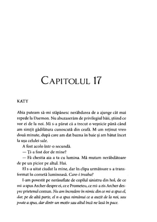 Capitolul 17
KATY
Abia puteam să-mi stăpânesc nerăbdarea de a ajunge cât mai
repede la Daemon. Nu abuzaserăm de privilegiul băii, ştiind ce
vor ei de la noi. Mi s-a părut că a trecut o veşnicie până când
am simţit gâdilătura cunoscută din ceafa. M-am reţinut vreo
două minute, după care am dat buzna în baie şi am bătut încet
la uşa celulei sale.
A fost acolo într-o secundă.
— Ţi-a fost dor de mine?
— Fă chestia aia a ta cu lumina. Mă mutam nerăbdătoare
de pe un picior pe altul. Hai.
El s-a uitat ciudat la mine, dar în clipa următoare s-a trans­
format în cometă luminoasă. Care-i treaba?
I-am povestit pe nerăsuflate de copilul sinistru din hol, de ce
mi-a spus Archer despre ei, ce e Prometeu, ce mi-a zis Archer des­
pre prietenul comun. Nu am încredere în nimic din ce mi-a spus el,
ilar, pe de altă parte, el n-a spus nimănui ce a auzit de la noi, sau
poate a spus, dar dintr-un motiv sau altul încă ne lasă înpace.
 