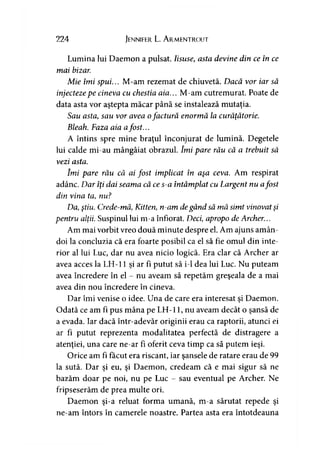 224 Jennifer L. A rmentrout
Lumina lui Daemon a pulsat. Iisuse, asta devine din ce în ce
mai bizar.
Mie îmi spui... M-am rezemat de chiuvetă. Dacă vor iar să
injectezepe cineva cu chestia aia... M-am cutremurat. Poate de
data asta vor aştepta măcar până se instalează mutaţia.
Sau asta, sau vor avea ofactură enormă la curăţătorie.
Bleah. Faza aia afost...
A întins spre mine braţul înconjurat de lumină. Degetele
lui calde mi-au mângâiat obrazul. îmi pare rău că a trebuit să
vezi asta.
îmi pare rău că ai fost implicat în aşa ceva. Am respirat
adânc. Dar îţi dai seama că ces-a întâmplat cu Largent nu afost
din vina ta, nu?
Da, ştiu. Crede-mă, Kitten, n-am degând să mă simt vinovat şi
pentru alţii. Suspinul lui m-a înfiorat. Deci, apropo de Archer...
Am mai vorbit vreo două minute despre el. Am ajuns amân­
doi la concluzia că era foarte posibil ca el să fie omul din inte­
rior al lui Luc, dar nu avea nicio logică. Era clar că Archer ar
avea acces la LH-11 şi ar fi putut să i-1 dea lui Luc. Nu puteam
avea încredere în el - nu aveam să repetăm greşeala de a mai
avea din nou încredere în cineva.
Dar îmi venise o idee. Una de care era interesat şi Daemon.
Odată ce am fi pus mâna pe LH-11, nu aveam decât o şansă de
a evada. Iar dacă într-adevăr originii erau ca raptorii, atunci ei
ar fi putut reprezenta modalitatea perfectă de distragere a
atenţiei, una care ne-ar fi oferit ceva timp ca să putem ieşi.
Orice am fi făcut era riscant, iar şansele de ratare erau de 99
la sută. Dar şi eu, şi Daemon, credeam că e mai sigur să ne
bazăm doar pe noi, nu pe Luc - sau eventual pe Archer. Ne
fripseserăm de prea multe ori.
Daemon şi-a reluat forma umană, m-a sărutat repede şi
ne-am întors în camerele noastre. Partea asta era întotdeauna
 