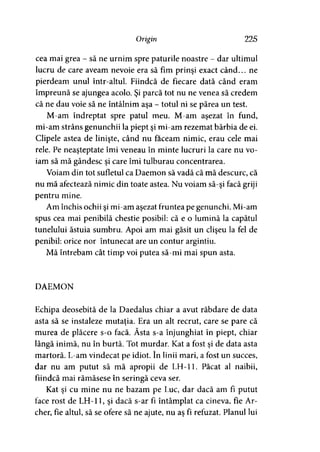 Origin 225
cea mai grea - să ne urnim spre paturile noastre - dar ultimul
lucru de care aveam nevoie era să fim prinşi exact când... ne
pierdeam unul intr-altul. Fiindcă de fiecare dată când eram
împreună se ajungea acolo. Şi parcă tot nu ne venea să credem
că ne dau voie să ne întâlnim aşa - totul ni se părea un test.
M-am îndreptat spre patul meu. M-am aşezat în fund,
mi-am strâns genunchii la piept şi mi-am rezemat bărbia de ei.
Clipele astea de linişte, când nu faceam nimic, erau cele mai
rele. Pe neaşteptate îmi veneau în minte lucruri la care nu vo­
iam să mă gândesc şi care îmi tulburau concentrarea.
Voiam din tot sufletul ca Daemon să vadă că mă descurc, că
nu mă afectează nimic din toate astea. Nu voiam să-şi facă griji
pentru mine.
Am închis ochii şi mi-am aşezat fruntea pe genunchi. Mi-am
spus cea mai penibilă chestie posibil: că e o lumină la capătul
tunelului ăstuia sumbru. Apoi am mai găsit un clişeu la fel de
penibil: orice nor întunecat are un contur argintiu.
Mă întrebam cât timp voi putea să-mi mai spun asta.
DAEMON
Echipa deosebită de la Daedalus chiar a avut răbdare de data
asta să se instaleze mutaţia. Era un alt recrut, care se pare că
murea de plăcere s-o facă. Ăsta s-a înjunghiat în piept, chiar
lângă inimă, nu în burtă. Tot murdar. Kat a fost şi de data asta
martoră. L-am vindecat pe idiot. în linii mari, a fost un succes,
dar nu am putut să mă apropii de LH-11. Păcat al naibii,
fiindcă mai rămăsese în seringă ceva ser.
Kat şi cu mine nu ne bazam pe Luc, dar dacă am fi putut
face rost de LH-11, şi dacă s-ar fi întâmplat ca cineva, fie Ar­
cher, fie altul, să se ofere să ne ajute, nu aş fi refuzat. Planul lui
 