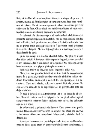 226 Jennifer L. A rmentrout
Kat, să le dăm drumul copiilor ălora, era singurul pe care îl
aveam, numai că felul concret în care am putea face asta rămâ­
nea de văzut. Ca să nu mai spun că habar nu aveam pe cine
eliberăm de fapt. Chiar dacă nu-mi făcea plăcere să recunosc,
în clădirea asta existau şi persoane nevinovate.
în cele trei zile cât am aşteptat să vedem dacă al doilea cobai
prezintă semnele instalării mutaţiei, mi-au mai adus să vindec
trei soldaţi şi încă pe cineva care părea a fi civil - o femeie care
mi se părea mult prea agitată ca să fi acceptat toată povestea
fără să fie obligată. Nu s-a înjunghiat, ea a fost injectată cu o
doză letală de ceva.
Şi nu am reuşit s-o vindec absolut deloc. Nu ştiu ce a fost,
dar a fost oribil. A început să facă spume la gură, avea convulsii
şi am încercat, dar n-am reuşit să fac nimic. Nu puteam să văd
în mintea mea rana şi pur şi simplu n-a mers.
Femeia a murit pe loc, sub ochii îngroziţi ai lui Kat.
Nancy nu era prea încântată când i-au luat de acolo trupul
inert. în a patra zi, când i-au dat celui de-al doilea soldat vin­
decat Prometeu, cunoscut şi ca LH-11, indispoziţia ei s-a ac­
centuat. Ceva mai târziu, soldatul a murit lipit de perete. Nu
ştiu ce era asta, de ce se repezeau toţi în perete, dar ăsta era
deja al doilea.
în ziua a cincea, i s-a administrat LH-11 şi celui de-al trei­
lea. El a mai rezistat douăzeci şi patru de ore până să înceapă să
sângereze prin toate orificiile, inclusiv prin buric. Sau cel puţin
aşa mi s-a spus.
Se adunaseră o grămadă de decese. Cam greu să nu pui la
inimă. Dacă mă învinovăţeam? La dracu, nu. Dacă mă enervaj 9
şi îmi venea să înec tot complexul în benzină şi să-i dau foc? La
dracu, da.
Aproape mereu m-au ţinut departe de Kat, nu ne lăsau îm­
preună decât când eram în camera unde făceam vindecarea, şi
 