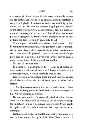 Origin 227
mai aveam şi câteva minute în baia noastră plină de secrete.
Nu era destul. Kat arăta la fel de epuizată cum mă simţeam şi
eu, şi te-ai fi gândit că în starea asta mi se vor mai linişti şi hor­
monii, dar nu. De câte ori auzeam duşul pornind, trebuia
să-mi adun toate resursele de autocontrol. Băile nu aveau ca­
mere de supraveghere, ceea ce ar fi fost ideal pentru o mică
partidă de giugiuleală, dar nici nu mă gândeam să risc să aduc
pe lume copilaşi-Daemon în gaura asta de iad.
Eram împotriva ideii de a avea într-o bună zi copii cu Kat?
în afară de entuziasmul cu care mă gândeam la procesul impli­
cit, nu mi se părea o idee groaznică. Sigur, voiam toată aiureala
aia cu gărduleţul alb şi restul... asta dacă avea să se întâmple
peste zece ani şi copiii ăia nu vor avea tunsori castron ciudate
şi nu vor face jocuri Jedi cu minţile oamenilor.
Nu cred că cer prea mult.
în a şasea zi, i s-a administrat LH-11 celui de-al treilea sol­
dat; a rezistat toată ziua, şi a doua zi. A început să arate semne
de mutaţie reuşită. A trecut testele de stres cu brio.
Nancy era aşa de încântată, încât am avut impresia că vrea
să mă sărute - şi am zis că o să lovesc pentru prima dată o
femeie.
— Meriţi o recompensă, a spus ea, cu toate că eu credeam
că merită să-i trag un şut în fund. Poţi să-ţi petreci noaptea cu
Kat. Nu vă va împiedica nimeni.
Nu am spus nimic. Nu aveam de gând să refuz, dar era
destul de sinistru s-o aud pe Nancy că pot să-mi petrec noap­
tea cu Katy, în timp ce ei ne privesc în monitoare. M-am gândit
la copiii ăia de la etajele inferioare. Dap, aşa ceva nu se va
întâmpla.
Kat încerca să facă ceva, fiindcă am văzut-o că se apropie de
tava cu instrumente. S-a oprit când a făcut Nancy anunţul. A
 