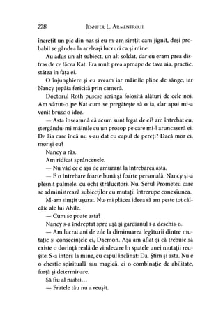 228 Jennifer L. A rmentrout
încreţit un pic din nas şi eu m-am simţit cam jignit, deşi pro­
babil se gândea la aceleaşi lucruri ca şi mine.
Au adus un alt subiect, un alt soldat, dar eu eram prea dis­
tras de ce facea Kat. Era mult prea aproape de tava aia, practic,
stătea în fata ei.y
O înjunghiere şi eu aveam iar mâinile pline de sânge, iar
Nancy ţopăia fericită prin cameră.
Doctorul Roth pusese seringa folosită alături de cele noi.
Am văzut-o pe Kat cum se pregăteşte să o ia, dar apoi mi-a
venit brusc o idee.
— Asta înseamnă că acum sunt legat de ei? am întrebat eu,
ştergându-mi mâinile cu un prosop pe care mi-1 aruncaseră ei.
De ăia care încă nu s-au dat cu capul de pereţi? Dacă mor ei,
mor si eu?y
Nancy a râs.
Am ridicat sprâncenele.
— Nu văd ce e aşa de amuzant la întrebarea asta.
— E o întrebare foarte bună şi foarte personală. Nancy şi-a
plesnit palmele, cu ochi strălucitori. Nu. Serul Prometeu care
se administrează subiecţilor cu mutaţii întrerupe conexiunea.
M-am simţit uşurat. Nu-mi plăcea ideea să am peste tot căl­
câie ale lui Ahile.
— Cum se poate asta?
Nancy s-a îndreptat spre uşă şi gardianul i-a deschis-o.
— Am lucrat ani de zile la diminuarea legăturii dintre mu­
taţie si consecinţele ei, Daemon. Asa am aflat si că trebuie să) j > ' y y
existe o dorinţă reală de vindecare în spatele unei mutaţii reu­
şite. S-a întors la mine, cu capul înclinat: Da. Ştim şi asta. Nu e
o chestie spirituală sau magică, ci o combinaţie de abilitate,
forţă si determinare.> y
Să fiu al naibii...
— Fratele tău nu a reuşit.
 