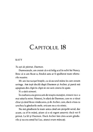 C apitolul 18
KATY
Tu eşti de păstrat, Daemon.
Dumnezeule, am crezut că o să înfig acul în ochii lui Nancy.
Bine că n-am facut-o, fiindcă asta ar fi spulberat toate efortu­
rile noastre.
Mi-am încrucişat braţele, ca să ascund mâna în care aveam
seringa. Am ieşit docilă după Daemon şi Archer, şi parcă mă
aşteptam din clipă în clipă să-mi sară cineva în spate.
N-a sărit nimeni.
în exaltarea aia provocată de reuşita mutaţiei, nimeni nu s-a
mai uitat la mine. Nimeni, în afară de Daemon, care m-a văzut
chiar şi când facea vindecarea, şi de Archer, care, dacă a tras cu
urechea la gândurile mele, oricum nu a zis nimic.
Nu mă gândisem la toate astea când am şterpelit serul, dar
acum, cu el în mână, ştiam că o să regret amarnic dacă voi fi
prinsă. La fel şi Daemon. Dacă Archer îmi citea acum gându­
rile şi nu era omul lui Luc, atunci eram mâncaţi.
 