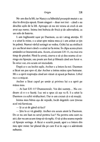 Origin 231
Ne-am dus la lift, iar Nancy cu hibridul proaspăt mutat s-au
dus în direcţia opusă. Eram singuri - doar noi trei - când s-au
deschis uşile de la lift. Aproape că nu-mi venea să cred că am
avut aşa noroc. Inima îmi bubuia de frică şi de adrenalină, ca
un solo de baterie.
L-am înghiontit uşor pe Daemon, ca să-i atrag atenţia. El
s-a uitat la mine, s-a uitat spre mâna mea şi i-am arătat ce ţin
în palmă. Numai vârful seringii se vedea. Ochii lui au strălucit
şi s-au făcut mari când s-a uitat iar la mine. în clipa aceea ştiam
amândoi ce înseamnă asta. Acum, că aveam LH-11, nu mai era
timp de pierdut. Până la urmă, cineva o să-şi dea seama că se­
ringa aia lipseşte, sau poate am fost şi filmată când am furat-o.
în orice caz, era acum ori niciodată.
După ce s-au închis uşile, Archer s-a întors la noi. Daemon
a făcut un pas spre el, dar Archer a întins mâna spre butoane.
Mi s-a oprit respiraţia când am văzut că apasă pe buton. Liftul
nu s-a mişcat.
Archer a lăsat capul pe umăr şi privirea lui s-a oprit pe
mâna mea.
— Ai luat LH-11? Dumnezeule. Voi doi sunteti... Nu ere-
deam că o s-o faceţi. Luc mi-a spus că aşa va fi. S-a uitat la
Daemon cu ochii strălucitori. Dar n-am crezut că o să reuşiţi.
Inima mea bătea aşa de repede, încât degetele care ţineau
acul mă furnicau.
— Şi ce ai de gând să faci?
— Ştiu la ce vă gândiţi. Archer era acum atent la Daemon.
De ce nu am luat eu serul pentru Luc? Nu pentru asta sunt eu
aici, dar nu am acum timp să vă explic. O să-şi dea seama repede
că lipseşte seringa. A făcut o scurtă pauză, apoi s-a întors din
nou spre mine: Iar planul ăla pe care îl ai în cap e o adevărată
nebunie.
 