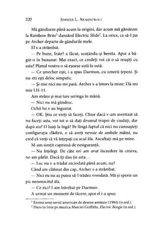 232 Jennifer L. Armentrout
Mă gândisem până acum la origini, dar acum mă gândeam
la Rainbow Brite1dansând Electric Slide2. La orice, ca să-l ţin
pe Archer departe de gândurile mele.
El s-a strâmbat.
— Pe bune, frate? a făcut, scoţându-şi bereta. Apoi a bă-
gat-o în buzunar. Mai exact, ce credeţi voi că o să reuşiţi cu
asta? Planul vostru o să eşueze sută la sută.J
— Ce şmecher eşti, i-a spus Daemon, cu umerii ţepeni. Şi
nu-mi eşti deloc simpatic.
— Şi mie nici nu-mi pasă. Archer s-a întors la mine: Dă-mi
mie LH-11.
Am strâns şi mai tare seringa în mână.
— Nici nu mă gândesc.
Ochii lui s-au îngustat.
— OK. Ştiu ce vreţi să faceţi. Chiar dacă v-am avertizat să
nu faceţi asta, voi tot o să daţi drumul trupei de ciudaţi, dar
după aia? O luaţi la fugă? Pe lângă faptul că nici nu cunoaşteţi
configuraţia clădirii, o să aveţi nevoie de ambele mâini, nu
cred că vreţi să vă înţepaţi cu acul ăla. Ascultaţi-mă pe mine.
M-am simţit cuprinsă de nesiguranţă.
— Nu înţelegi. De câte ori am avut încredere în cineva,
ne-am pârlit. Dacă îţi dau ţie asta...
— Luc nu v-a trădat niciodată până acum, nu?
Când am clătinat din cap, Archer s-a strâmbat.
— Nici eu nu aş putea să-l trădez vreodată. Mă şi sperie un
pic nenorocitul ăla.
— Ce zici? l-am întrebat pe Daemon.
A urmat un moment de tăcere, apoi el i-a spus:
1Eroina unui serial american de desene animate (1984) (n.red.).
2Dans în linie pe muzica Marciei Griffiths, Electric Boogie (n.red.).
 
