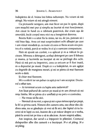 26 Jennifer L. A rmentrout
îndepărtez de el. Inima îmi bătea nebuneşte. Nu voiam să mă
atingă. Nu voiam să mă atingă nimeni.
Cu picioarele nesigure, am mai făcut un pas în spate, după
care muşchii mei pur şi simplu au încetat să mai funcţioneze.
Am căzut în fund cu o izbitură puternică, dar eram aşa de
amorţită, încât corpul meu nici nu a înregistrat durerea.
Bereta Kaki s-a uitat fix la mine, iar eu, de jos, puteam să-i
văd bine faţa. Avea cei mai surprinzători ochi albaştri pe care
i-am văzut vreodată şi, cu toate că ceea ce facea acum era pen­
tru el o rutină, parcă se vedea în ei şi o oarecare compasiune.
Fără să spună un cuvânt, s-a aplecat şi m-a ridicat în pi­
cioare. Mirosea a detergent, acelaşi detergent pe care îl folosea
şi mama, şi lacrimile au început să mi se prelingă din ochi.
Până să mă pot eu împotrivi, ceea ce oricum ar fi fost inutil,
m-a depozitat pe masă. După ce s-a îndepărtat, m-am agăţat
cu degetele de marginea mesei, şi mi se părea că mai fusesem
acolo o dată.
Şi chiar mai fusesem.
Mi s-a oferit iar un pahar cu apă şi eu l-am acceptat. Docto­
rul a oftat tare.
— Ai terminat acum cu lupta asta zadarnică?
Am lăsat paharul de carton pe masă şi m-am chinuit să-mi
mişc limba. Mi se părea că e umflată şi nu pot s-o controlez.
— Nu vreau să fiu aici.
— Normal că nu vrei, a spus şi mi-a pus stetoscopul pe piept,
la fel ca prima oară. Nimeni din camera asta, sau chiar din clă­
direa asta, nu se gândeşte că vrei să fii aici, dar faptul că tu în­
cerci să te lupţi cu noi, înainte de a şti măcar despre ce e vorba,
până la urmă tot pe tine o să te afecteze. Acum respiră adânc.
Am inspirat, dar aerul s-a înţepenit în plămâni. Conturul
dulapurilor albe din cameră s-a înceţoşat. N-o să plâng. N-o
să plâng.
 
