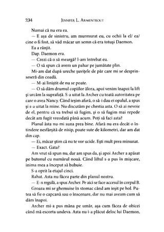 234 Jennifer L. A rmentrout
Numai că nu era ea.
— E aşa de sinistru, am murmurat eu, cu ochii la el/ ea/
cine o fi fost, să văd măcar un semn că era totuşi Daemon.
Ea a rânjit.
Dap. Daemon era.
— Crezi că o să meargă? l-am întrebat eu.
— O să spun că avem un pahar pe jumătate plin.
Mi-am dat după ureche şuviţele de păr care mi se desprin­
sesem din coadă.
— M-ai liniştit de nu se poate.
— O să dăm drumul copiilor ălora, apoi venim înapoi la lift
şi urcăm la suprafaţă. S-a uitat la Archer cu toată autoritatea pe
care o avea Nancy. Când ieşim afară, o să-i dau ei opalul, a spus
şi s-a uitat la mine. Nu discutăm pe chestia asta. O să ai nevoie
de el, pentru că va trebui să fugim, şi o să fugim mai repede
decât am fugit vreodată până acum. Poţi să faci asta?
Planul ăsta nu-mi suna prea bine. Afară nu era decât o în­
tindere nesfârşită de nisip, poate sute de kilometri, dar am dat
din cap.
— Ei, măcar ştim că nu te vor ucide. Eşti mult prea minunat.
— Exact. Gata?
Am vrut să spun nu, dar am spus da, şi apoi Archer a apăsat
pe butonul cu numărul nouă. Când liftul s-a pus în mişcare,
inima mea a început să bubuie.
S-a oprit la etajul cinci.
Rahat. Asta nu facea parte din planul nostru.
—E-n regulă, a spus Archer. Pe aici se face accesul în corpul B.
Groaza mi se ghemuise în stomac când am ieşit pe hol. Pu­
tea să fie o capcană sau o înscenare, dar nu mai aveam cum să
dăm înapoi.
Archer mi-a pus mâna pe umăr, aşa cum facea de obicei
când mă escorta undeva. Asta nu i-a plăcut deloc lui Daemon,
 