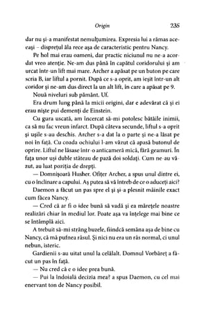Origin 235
dar nu şi-a manifestat nemulţumirea. Expresia lui a rămas ace­
eaşi - dispreţul ăla rece aşa de caracteristic pentru Nancy.
Pe hol mai erau oameni, dar practic niciunul nu ne-a acor­
dat vreo atenţie. Ne-am dus până în capătul coridorului şi am
urcat într-un lift mai mare. Archer a apăsat pe un buton pe care
scria B, iar liftul a pornit. După ce s-a oprit, am ieşit într-un alt
coridor şi ne-am dus direct la un alt lift, în care a apăsat pe 9.
Nouă niveluri sub pământ. Uf.
Era drum lung până la micii origini, dar e adevărat că şi ei
erau nişte pui demenţi de Einstein.
Cu gura uscată, am încercat să-mi potolesc bătăile inimii,
ca să nu fac vreun infarct. După câteva secunde, liftul s-a oprit
şi uşile s-au deschis. Archer s-a dat la o parte şi ne-a lăsat pe
noi în faţă. Cu coada ochiului l-am văzut că apasă butonul de
oprire. Liftul ne lăsase într-o anticameră mică, fără geamuri. în
faţa unor uşi duble stăteau de pază doi soldaţi. Cum ne-au vă­
zut, au luat poziţia de drepţi.
— Domnişoară Husher. Ofiţer Archer, a spus unul dintre ei,
cu o înclinare a capului. Aş putea să vă întreb de ce o aduceţi aici?
Daemon a făcut un pas spre el şi şi-a plesnit mâinile exact
cum facea Nancy.
— Cred că ar fi o idee bună să vadă şi ea măreţele noastre
realizări chiar în mediul lor. Poate aşa va înţelege mai bine ce
se întâmplă aici.
A trebuit să-mi strâng buzele, fiindcă semăna aşa de bine cu
Nancy, că mă pufnea râsul. Şi nici nu era un râs normal, ci unul
nebun, isteric.
Gardienii s-au uitat unul la celălalt. Domnul Vorbăreţ a fa->
cut un pas în faţă.
— Nu cred că e o idee prea bună.
— Pui la îndoială decizia mea? a spus Daemon, cu cel mai
enervant ton de Nancy posibil.
 