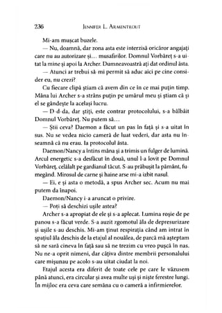236 Jennifer L. Ar.mentr.out
Mi-am muscat buzele.
— Nu, doamnă, dar zona asta este interzisă oricăror angajaţi
care nu au autorizare si... musafirilor. Domnul Vorbăreţ s-a ui-■> >
tat la mine şi apoi la Archer. Dumneavoastră aţi dat ordinul ăsta.
— Atunci ar trebui să-mi permit să aduc aici pe cine consi­
der eu, nu crezi?
Cu fiecare clipă ştiam că avem din ce în ce mai puţin timp.
Mâna lui Archer s-a strâns puţin pe umărul meu şi ştiam că şi
el se gândeşte la acelaşi lucru.
— D-d-da, dar ştiţi, este contrar protocolului, s-a bâlbâit
Domnul Vorbăreţ. Nu putem să...
— Ştii ceva? Daemon a făcut un pas în faţă şi s-a uitat în
sus. Nu se vedea nicio cameră de luat vederi, dar asta nu în­
seamnă că nu erau. Ia protocolul ăsta.
Daemon/Nancy a întins mâna şi a trimis un fulger de lumină.
Arcul energetic s-a desfăcut în două, unul l-a lovit pe Domnul
Vorbăreţ, celălalt pe gardianul tăcut. S-au prăbuşit la pământ, fu­
megând. Mirosul de carne şi haine arse mi-a izbit nasul.
— Ei, e şi asta o metodă, a spus Archer sec. Acum nu mai
putem da înapoi.
Daemon/Nancy i-a aruncat o privire.
— Poţi să deschizi uşile astea?y T
Archer s-a apropiat de ele şi s-a aplecat. Lumina roşie de pe
panou s-a făcut verde. S-a auzit zgomotul ăla de depresurizare
şi uşile s-au deschis. Mi-am ţinut respiraţia când am intrat în
spaţiul ăla deschis de la etajul al nouălea, de parcă mă aşteptam
să ne sară cineva în faţă sau să ne trezim cu vreo puşcă în nas.
Nu ne-a oprit nimeni, dar câţiva dintre membrii personalului
care mişunau pe acolo s-au uitat ciudat la noi.
Etajul acesta era diferit de toate cele pe care le văzusem
până atunci, era circular şi avea multe uşi şi nişte ferestre lungi,
în mijloc era ceva care semăna cu o cameră a infirmierelor.
 