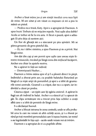 Origin 237
Archer a lăsat mâna jos şi am simţit imediat ceva rece lipit
de mine. M-am uitat şi am văzut cu stupoare că mi-a pus în
mână un pistol.
— Piedica nu e trasă, Katy. Apoi s-a apropiat de Daemon. A
spus încet: Trebuie să ne mişcăm repede. Vezi uşile alea duble?
Acolo ar trebui să fie la ora asta. A făcut o pauză, apoi a adău­
gat: Ei ştiu deja că suntem aici.
Un fior de gheaţă mi s-a strecurat pe şira spinării. Mi se
părea groaznic de greu pistolul ăla.
— Ei, nu-i deloc sinistru, a spus Daemon şi m-a privit. Stai
lângă mine.
Am dat din cap şi am pornit spre uşile care aveau nişte fe­
restre minuscule, trecând pe lângă zona din mijlocul încăperii.
Archer era chiar în spatele nostru.
Ne-a apărut în faţă un individ.
— Domnişoară Husher...>
Daemon a întins mâna spre el şi l-a plesnit direct în piept.
Individul a zburat prin aer, cu poalele halatului fluturând pe
lângă el ca nişte aripi de porumbel, şi apoi s-a izbit de geamu ­
rile zonei centrale. Geamul s-a crăpat, dar nu s-a spart, iar in­
dividul a căzut pe podea.
Cineva a ţipat - un ţipăt care îţi zgâria creierul. A apărut în
fugă un alt individ în halat. Archer s-a răsucit şi l-a apucat de
gât. în clipa următoare mi-a trecut prin faţa ochilor o ceaţă
albă care s-a izbit de peretele de lângă mine.
S-a declanşat haosul.y
Archer a blocat intrarea în zona centrală, unde se afla proba­
bil ceva la care nu voiam să aibă ceilalţi acces, şi i-a zburat pe
rând pe toţi membrii personalului care îi ieşeau înainte, iar restul
s-au îngrămădit în faţa uşii - acolo unde voiam noi să intrăm.
Daemon s-a apropiat de ei cu pupilele albite.
 